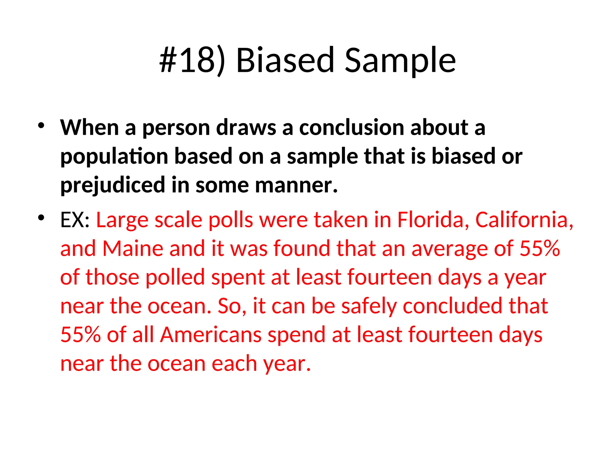 #18) Biased Sample
• When a person draws a conclusion about a
population based on a sample that is biased or
prejudiced in some manner.
• EX: Large scale polls were taken in Florida, California,
and Maine and it was found that an average of 55%
of those polled spent at least fourteen days a year
near the ocean. So, it can be safely concluded that
55% of all Americans spend at least fourteen days
near the ocean each year.
 