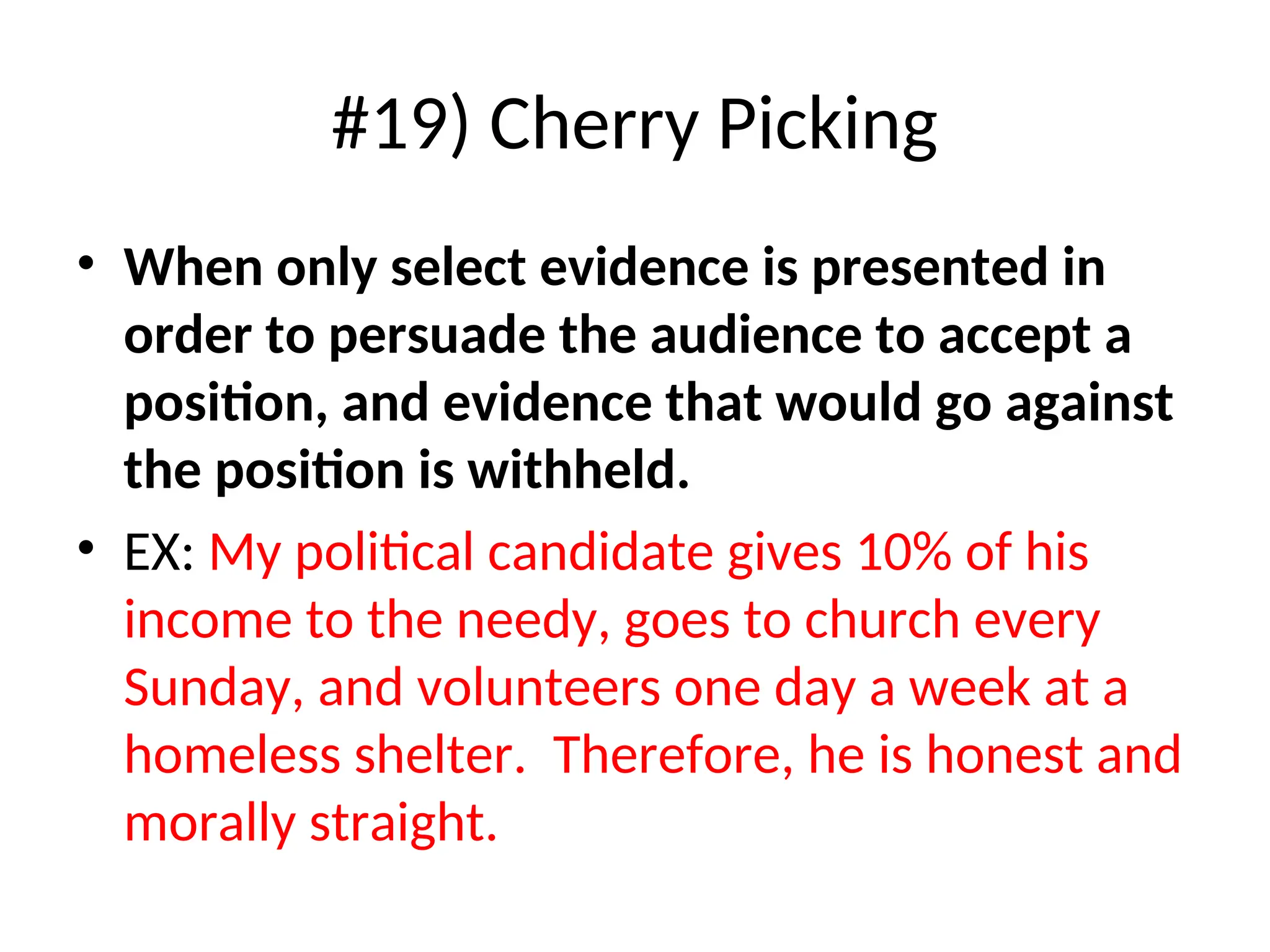 #19) Cherry Picking
• When only select evidence is presented in
order to persuade the audience to accept a
position, and evidence that would go against
the position is withheld.
• EX: My political candidate gives 10% of his
income to the needy, goes to church every
Sunday, and volunteers one day a week at a
homeless shelter. Therefore, he is honest and
morally straight.
 