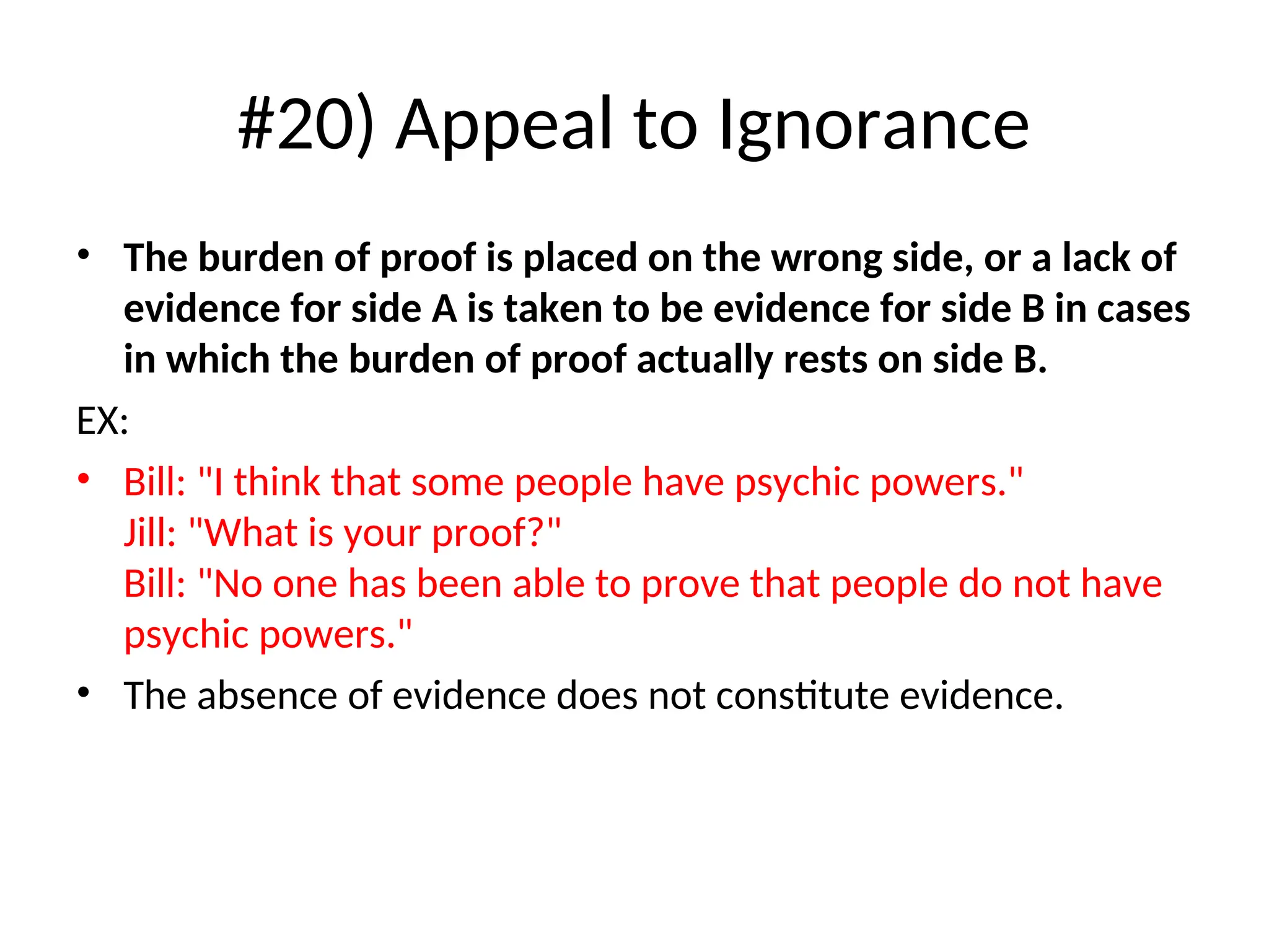 #20) Appeal to Ignorance
• The burden of proof is placed on the wrong side, or a lack of
evidence for side A is taken to be evidence for side B in cases
in which the burden of proof actually rests on side B.
EX:
• Bill: "I think that some people have psychic powers."
Jill: "What is your proof?"
Bill: "No one has been able to prove that people do not have
psychic powers."
• The absence of evidence does not constitute evidence.
 