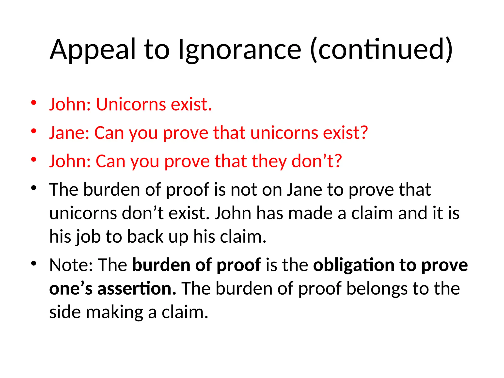 Appeal to Ignorance (continued)
• John: Unicorns exist.
• Jane: Can you prove that unicorns exist?
• John: Can you prove that they don’t?
• The burden of proof is not on Jane to prove that
unicorns don’t exist. John has made a claim and it is
his job to back up his claim.
• Note: The burden of proof is the obligation to prove
one’s assertion. The burden of proof belongs to the
side making a claim.
 