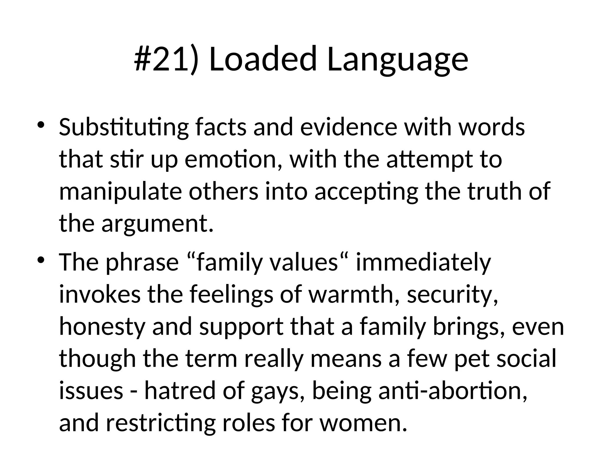 #21) Loaded Language
• Substituting facts and evidence with words
that stir up emotion, with the attempt to
manipulate others into accepting the truth of
the argument.
• The phrase “family values“ immediately
invokes the feelings of warmth, security,
honesty and support that a family brings, even
though the term really means a few pet social
issues - hatred of gays, being anti-abortion,
and restricting roles for women.
 