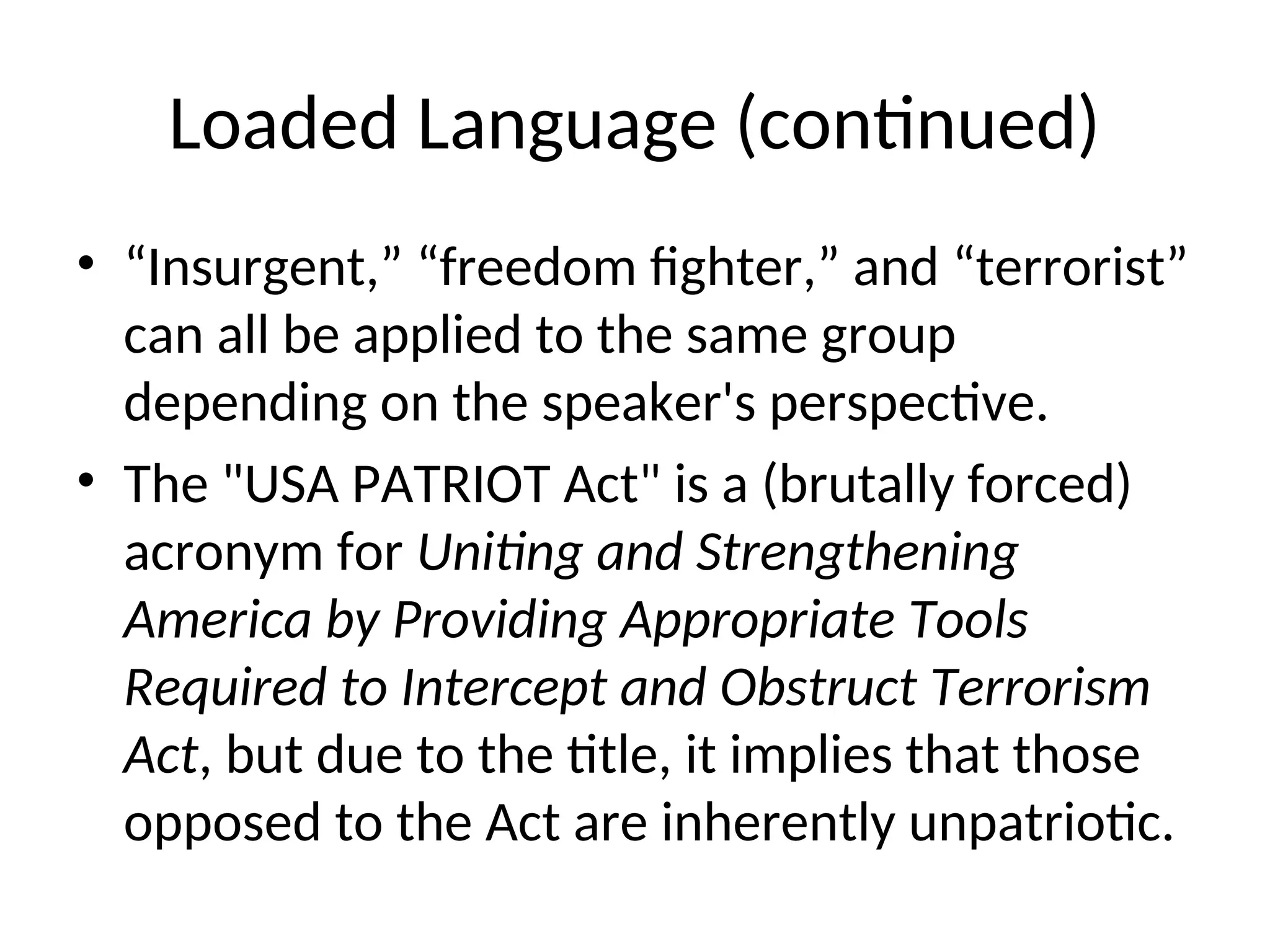 Loaded Language (continued)
• “Insurgent,” “freedom fighter,” and “terrorist”
can all be applied to the same group
depending on the speaker's perspective.
• The "USA PATRIOT Act" is a (brutally forced)
acronym for Uniting and Strengthening
America by Providing Appropriate Tools
Required to Intercept and Obstruct Terrorism
Act, but due to the title, it implies that those
opposed to the Act are inherently unpatriotic.
 