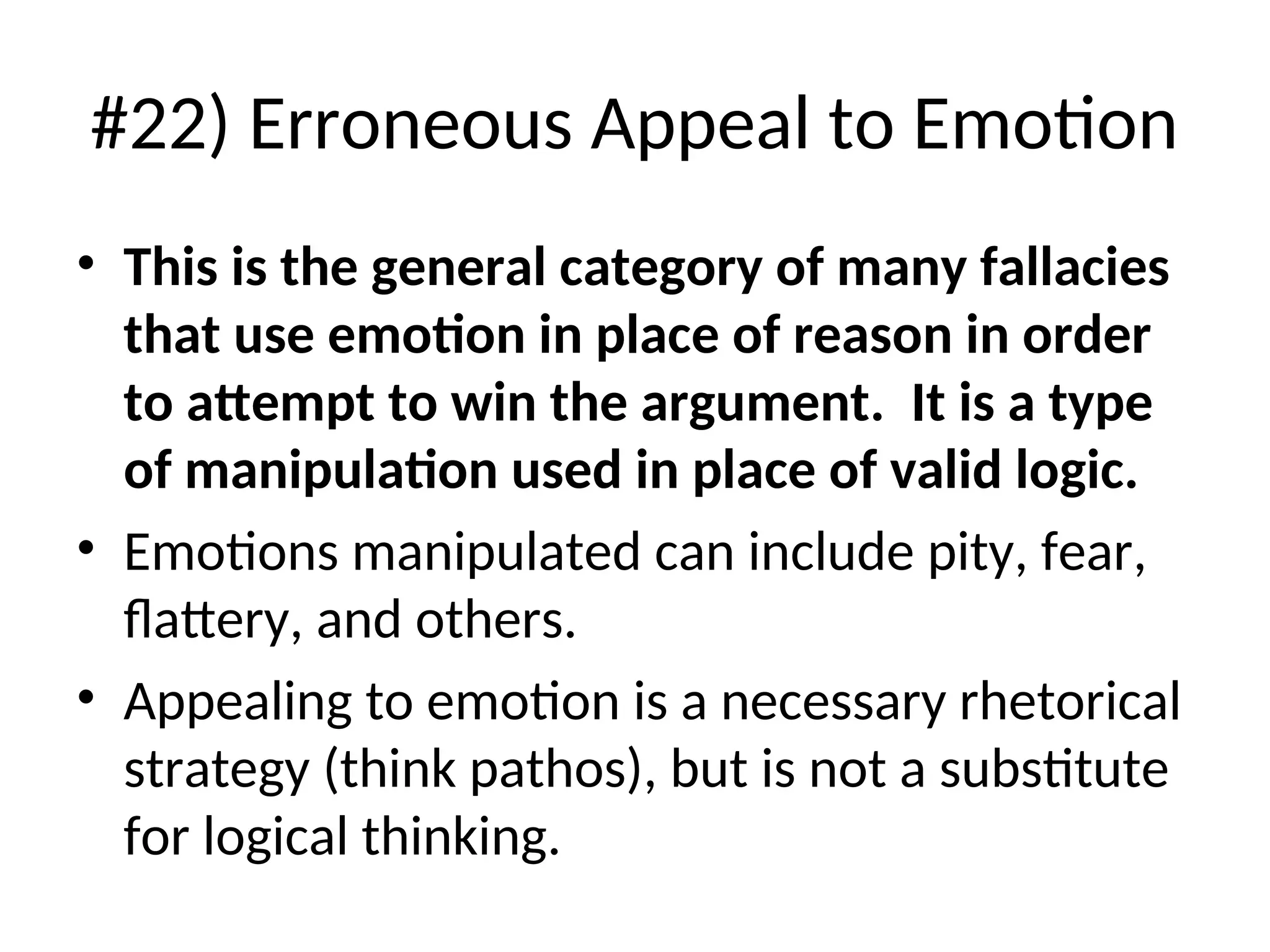 #22) Erroneous Appeal to Emotion
• This is the general category of many fallacies
that use emotion in place of reason in order
to attempt to win the argument. It is a type
of manipulation used in place of valid logic.
• Emotions manipulated can include pity, fear,
flattery, and others.
• Appealing to emotion is a necessary rhetorical
strategy (think pathos), but is not a substitute
for logical thinking.
 
