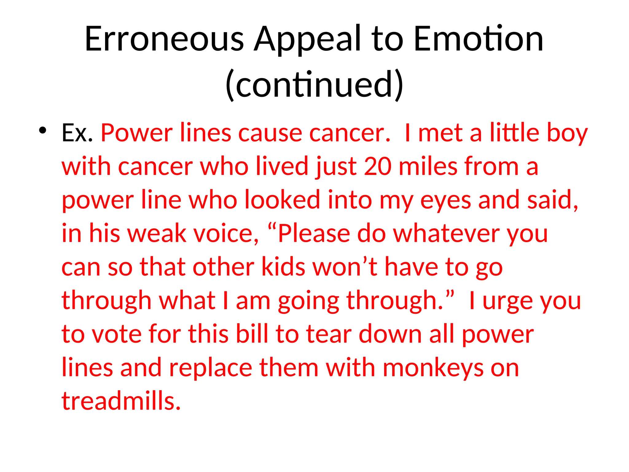 Erroneous Appeal to Emotion
(continued)
• Ex. Power lines cause cancer. I met a little boy
with cancer who lived just 20 miles from a
power line who looked into my eyes and said,
in his weak voice, “Please do whatever you
can so that other kids won’t have to go
through what I am going through.” I urge you
to vote for this bill to tear down all power
lines and replace them with monkeys on
treadmills.
 