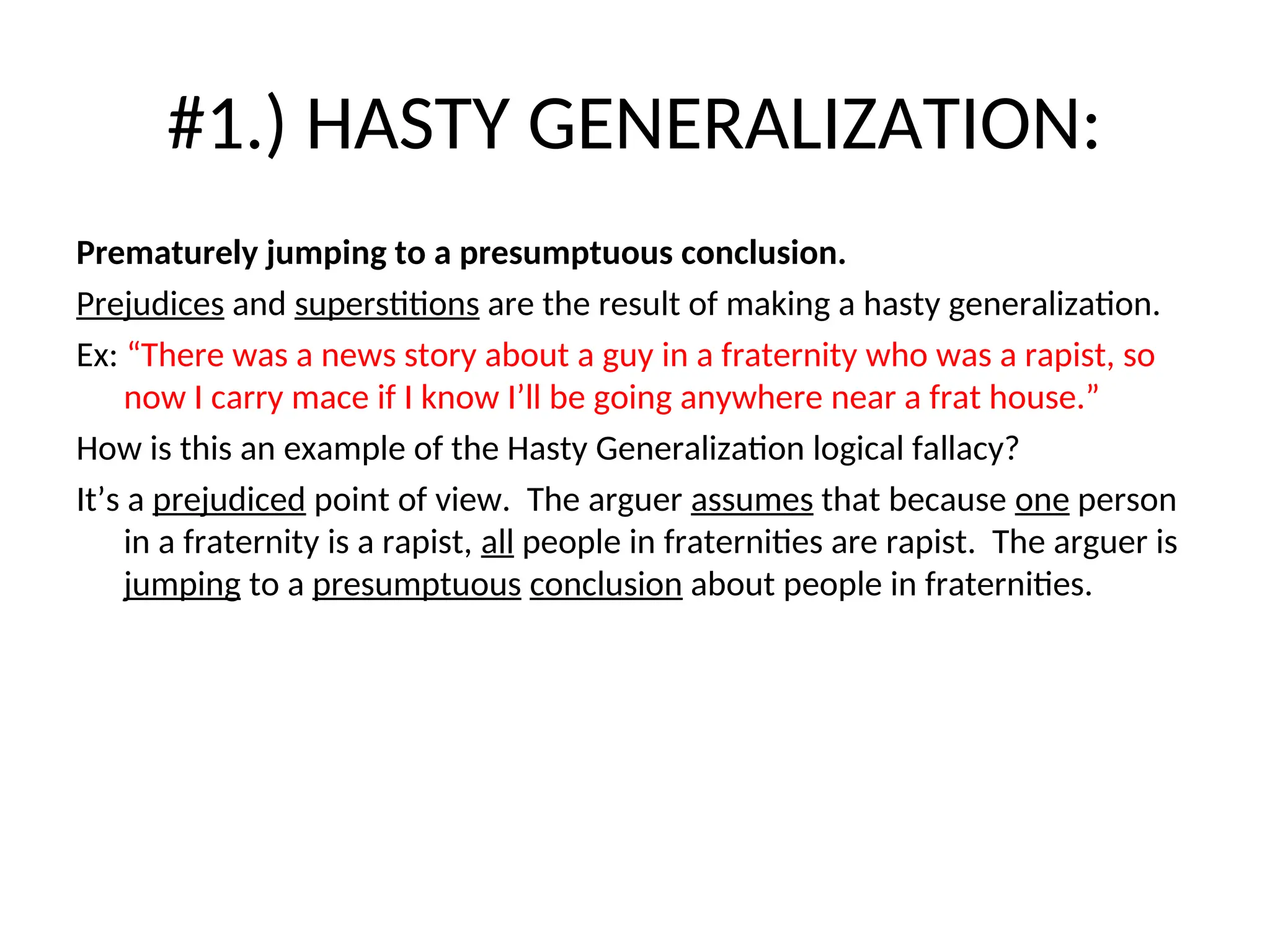 #1.) HASTY GENERALIZATION:
Prematurely jumping to a presumptuous conclusion.
Prejudices and superstitions are the result of making a hasty generalization.
Ex: “There was a news story about a guy in a fraternity who was a rapist, so
now I carry mace if I know I’ll be going anywhere near a frat house.”
How is this an example of the Hasty Generalization logical fallacy?
It’s a prejudiced point of view. The arguer assumes that because one person
in a fraternity is a rapist, all people in fraternities are rapist. The arguer is
jumping to a presumptuous conclusion about people in fraternities.
 