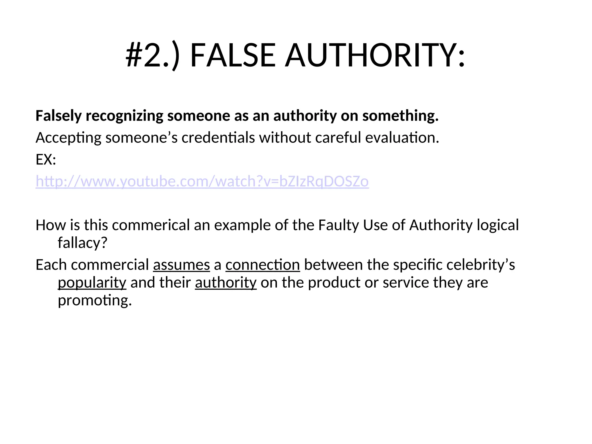 #2.) FALSE AUTHORITY:
Falsely recognizing someone as an authority on something.
Accepting someone’s credentials without careful evaluation.
EX:
http://www.youtube.com/watch?v=bZIzRqDOSZo
How is this commerical an example of the Faulty Use of Authority logical
fallacy?
Each commercial assumes a connection between the specific celebrity’s
popularity and their authority on the product or service they are
promoting.
 