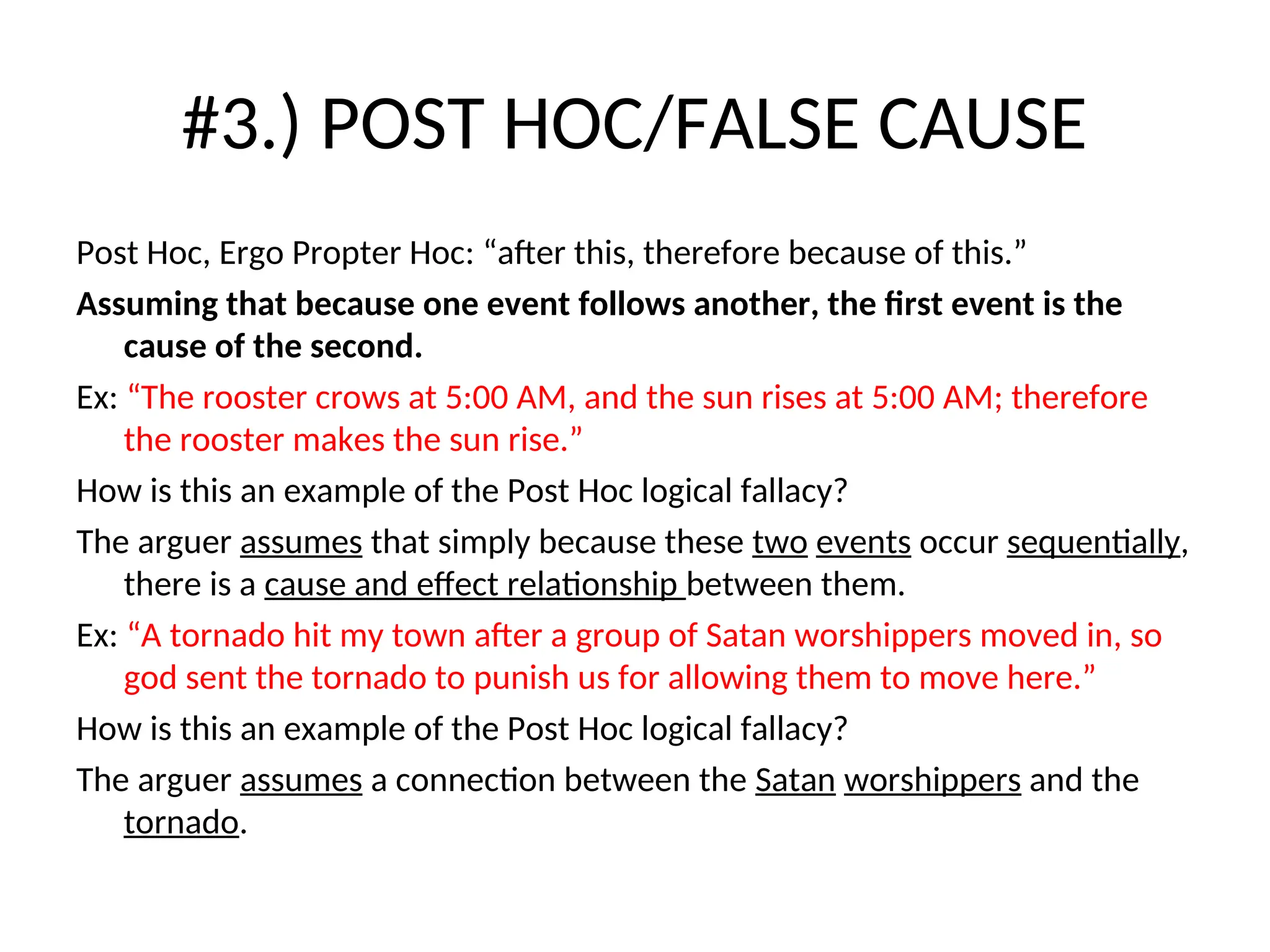 #3.) POST HOC/FALSE CAUSE
Post Hoc, Ergo Propter Hoc: “after this, therefore because of this.”
Assuming that because one event follows another, the first event is the
cause of the second.
Ex: “The rooster crows at 5:00 AM, and the sun rises at 5:00 AM; therefore
the rooster makes the sun rise.”
How is this an example of the Post Hoc logical fallacy?
The arguer assumes that simply because these two events occur sequentially,
there is a cause and effect relationship between them.
Ex: “A tornado hit my town after a group of Satan worshippers moved in, so
god sent the tornado to punish us for allowing them to move here.”
How is this an example of the Post Hoc logical fallacy?
The arguer assumes a connection between the Satan worshippers and the
tornado.
 