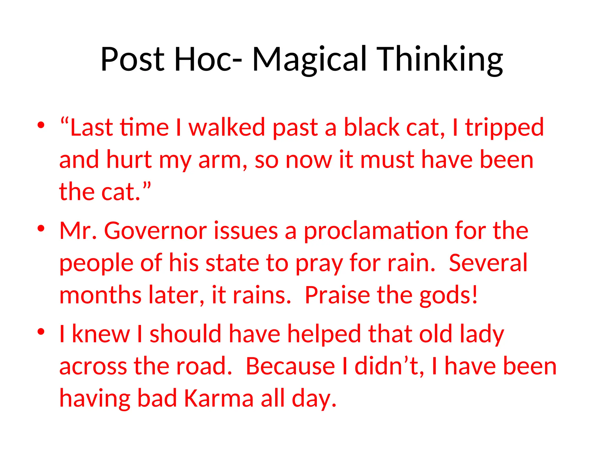Post Hoc- Magical Thinking
• “Last time I walked past a black cat, I tripped
and hurt my arm, so now it must have been
the cat.”
• Mr. Governor issues a proclamation for the
people of his state to pray for rain. Several
months later, it rains. Praise the gods!
• I knew I should have helped that old lady
across the road. Because I didn’t, I have been
having bad Karma all day.
 