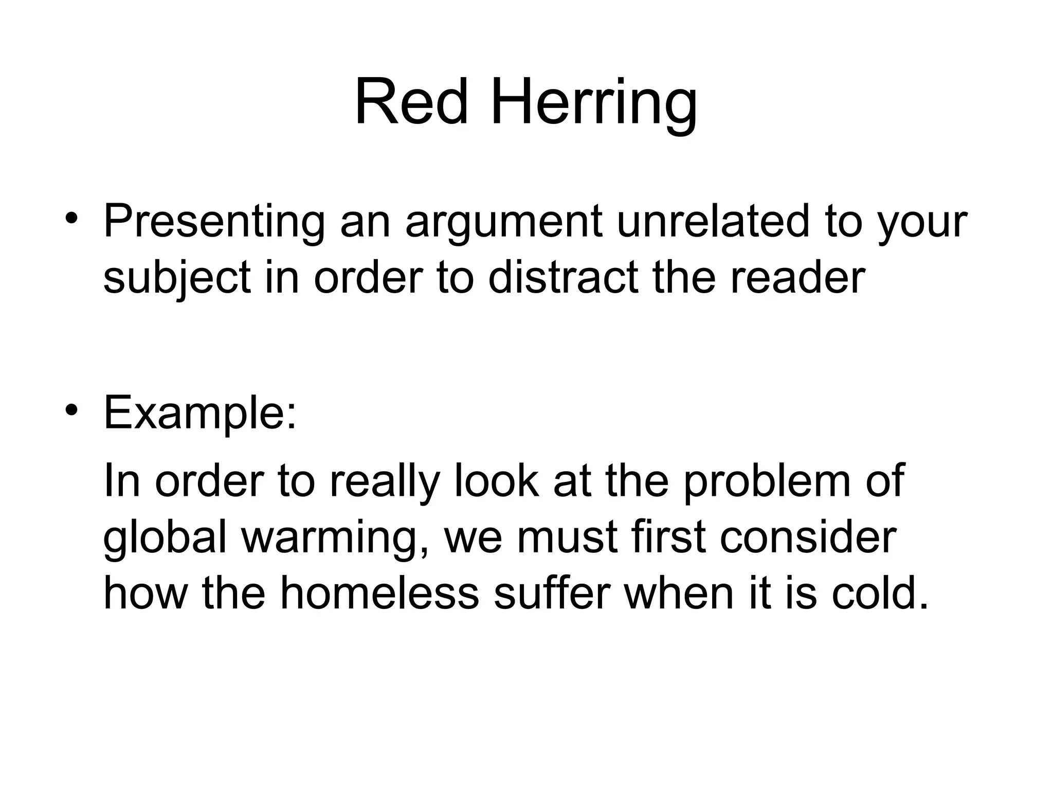 Red Herring
• Presenting an argument unrelated to your
subject in order to distract the reader
• Example:
In order to really look at the problem of
global warming, we must first consider
how the homeless suffer when it is cold.
 