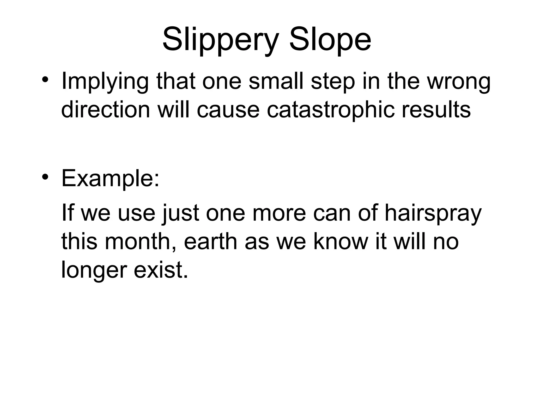 Slippery Slope
• Implying that one small step in the wrong
direction will cause catastrophic results
• Example:
If we use just one more can of hairspray
this month, earth as we know it will no
longer exist.
 