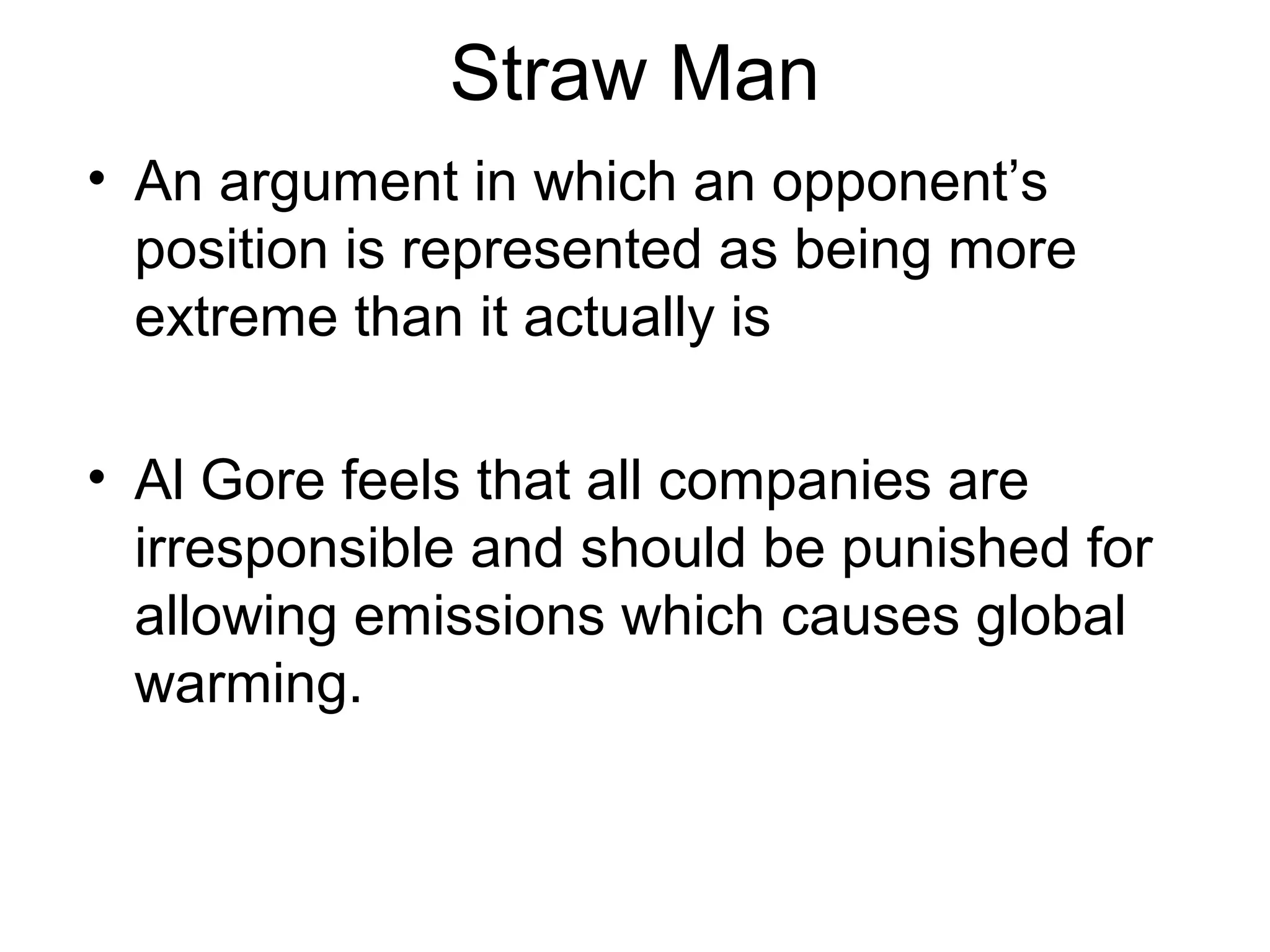 Straw Man
• An argument in which an opponent’s
position is represented as being more
extreme than it actually is
• Al Gore feels that all companies are
irresponsible and should be punished for
allowing emissions which causes global
warming.
 
