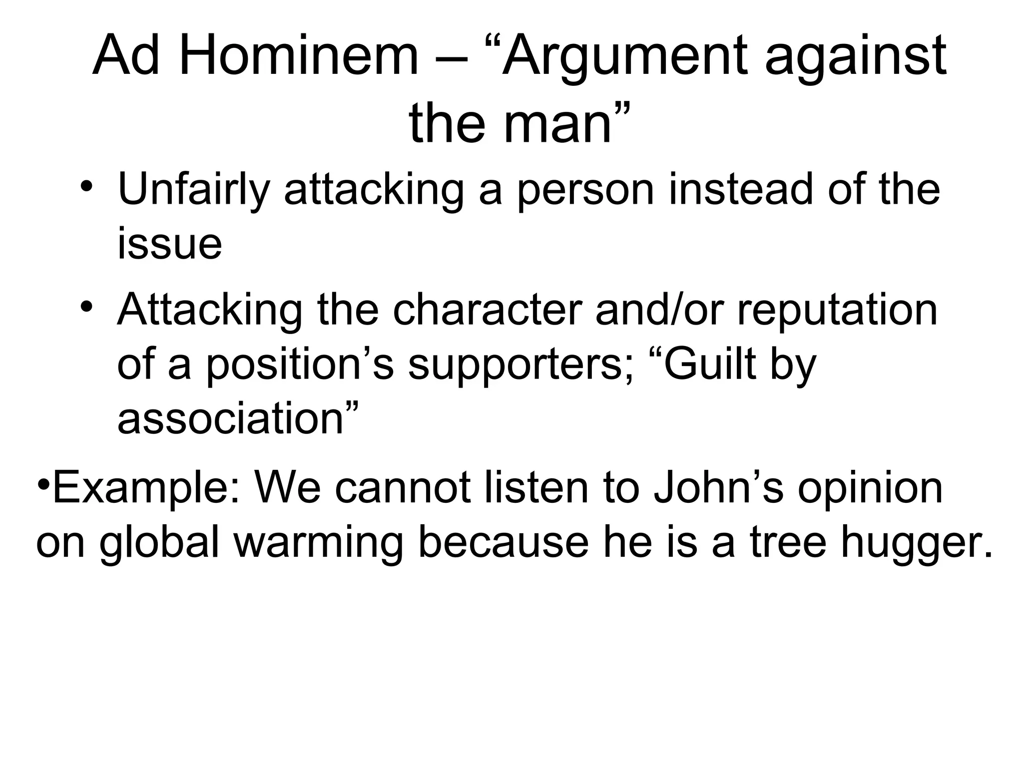 Ad Hominem – “Argument against
the man”
• Unfairly attacking a person instead of the
issue
• Attacking the character and/or reputation
of a position’s supporters; “Guilt by
association”
•Example: We cannot listen to John’s opinion
on global warming because he is a tree hugger.
 