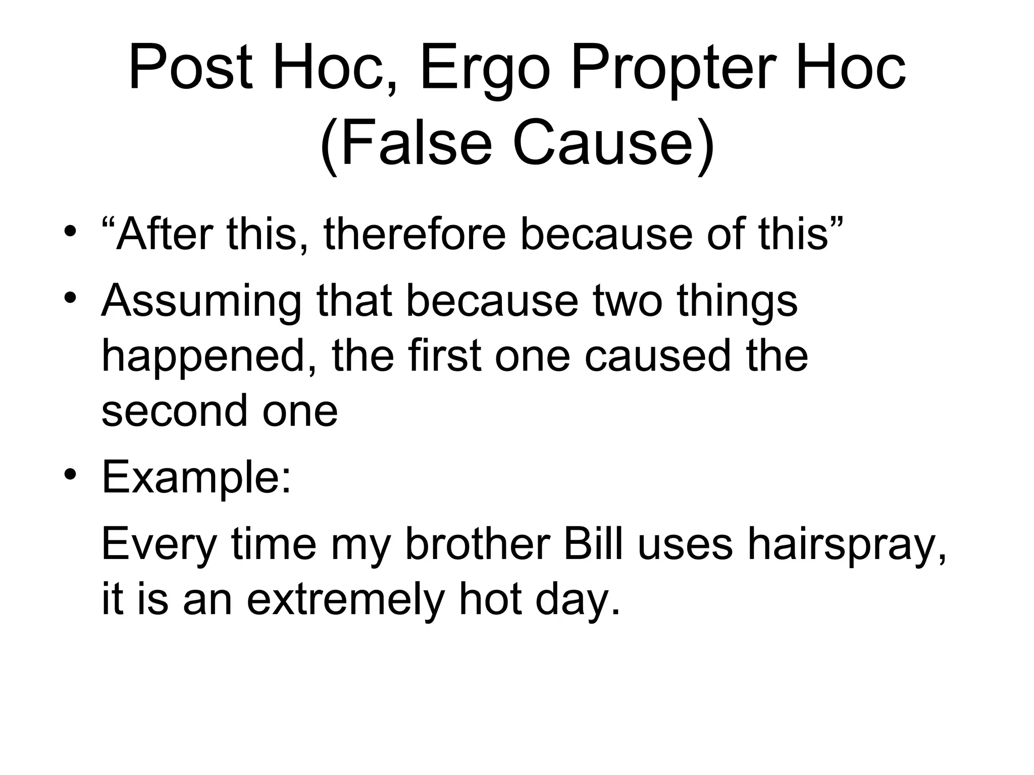 Post Hoc, Ergo Propter Hoc
(False Cause)
• “After this, therefore because of this”
• Assuming that because two things
happened, the first one caused the
second one
• Example:
Every time my brother Bill uses hairspray,
it is an extremely hot day.
 