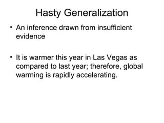 Hasty Generalization
• An inference drawn from insufficient
evidence
• It is warmer this year in Las Vegas as
compared to last year; therefore, global
warming is rapidly accelerating.
 
