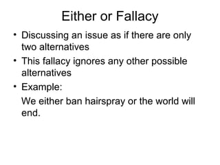 Either or Fallacy
• Discussing an issue as if there are only
two alternatives
• This fallacy ignores any other possible
alternatives
• Example:
We either ban hairspray or the world will
end.
 