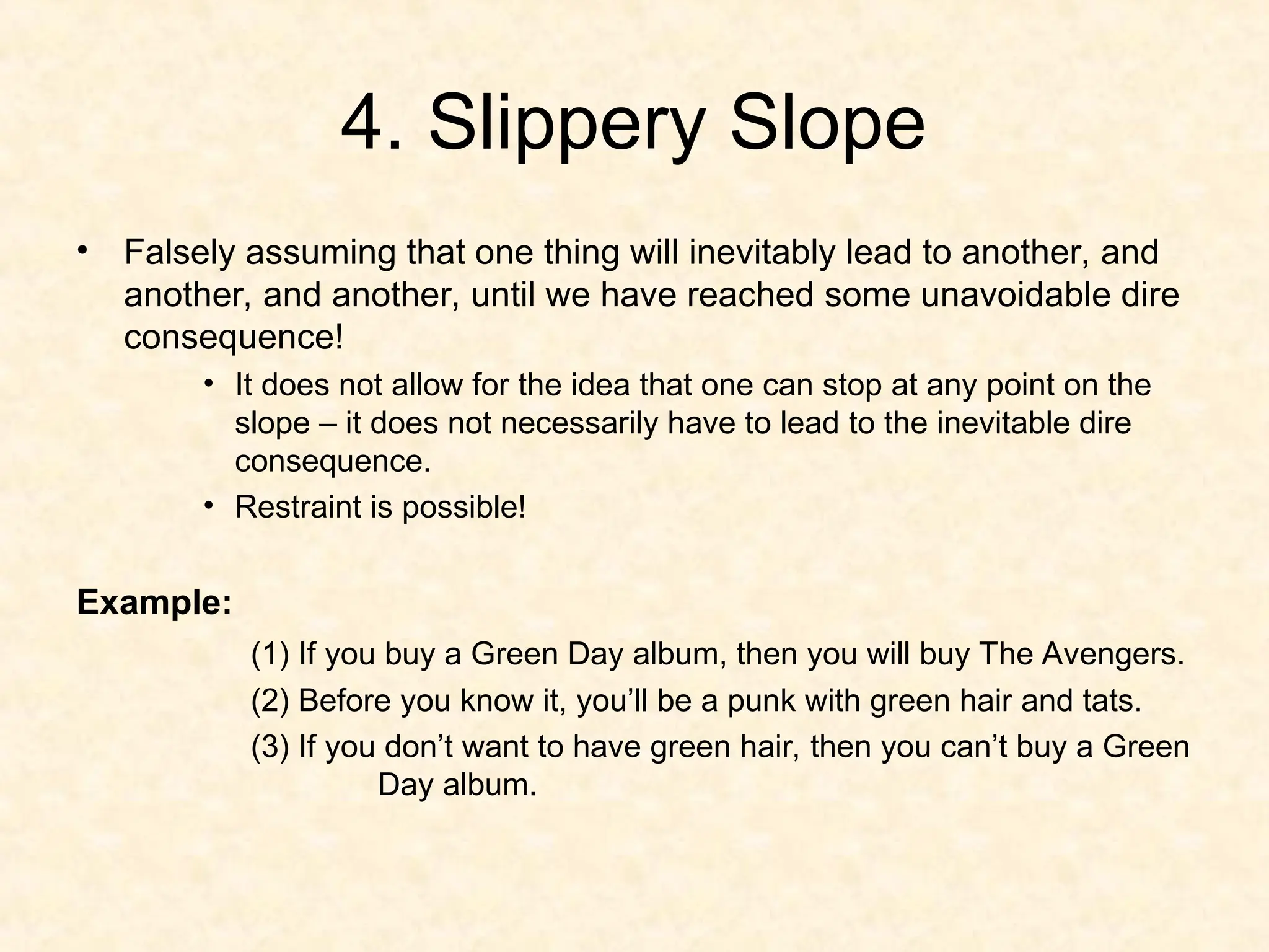 4. Slippery Slope
• Falsely assuming that one thing will inevitably lead to another, and
another, and another, until we have reached some unavoidable dire
consequence!
• It does not allow for the idea that one can stop at any point on the
slope – it does not necessarily have to lead to the inevitable dire
consequence.
• Restraint is possible!
Example:
(1) If you buy a Green Day album, then you will buy The Avengers.
(2) Before you know it, you’ll be a punk with green hair and tats.
(3) If you don’t want to have green hair, then you can’t buy a Green
Day album.
 