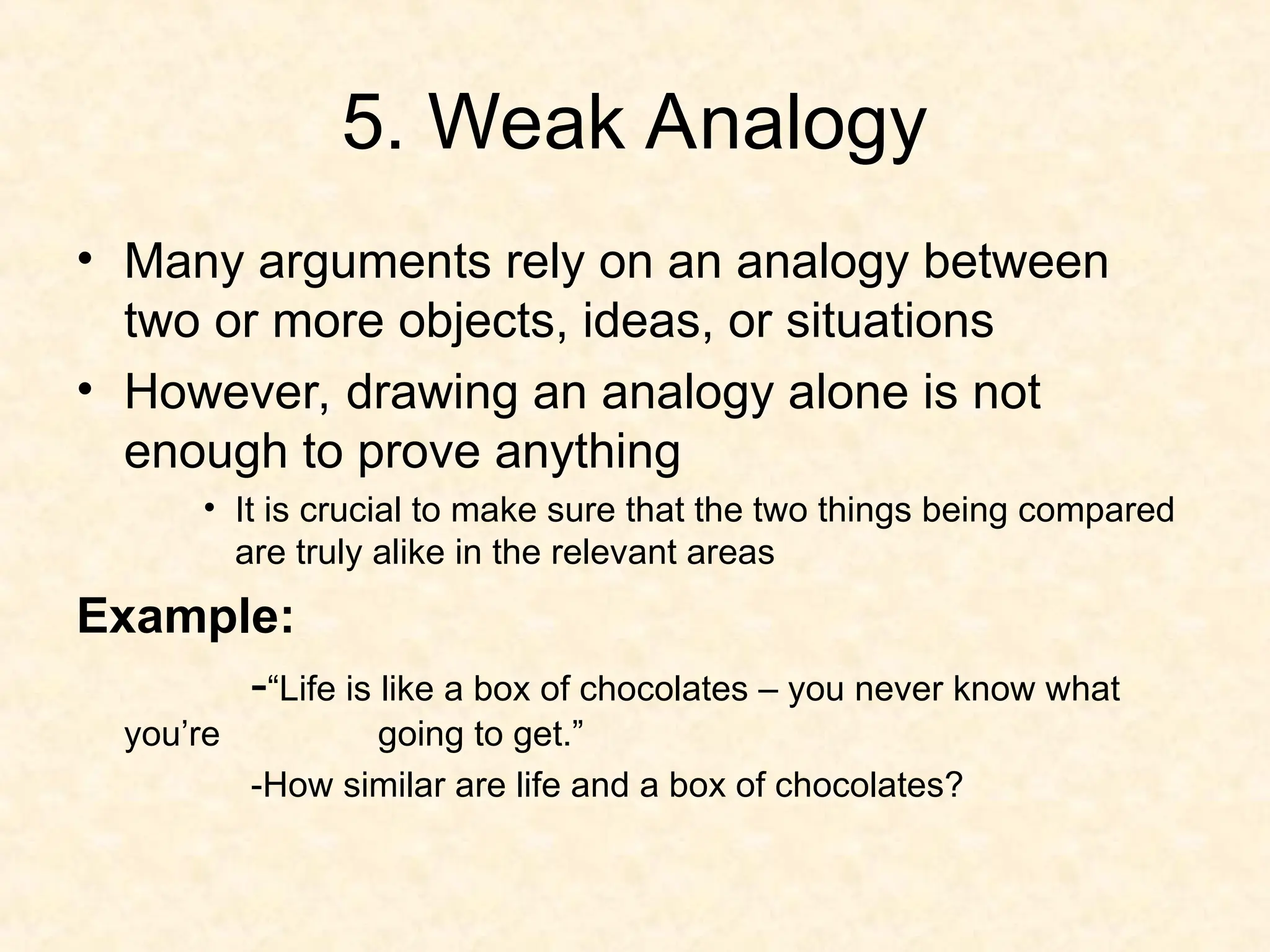 5. Weak Analogy
• Many arguments rely on an analogy between
two or more objects, ideas, or situations
• However, drawing an analogy alone is not
enough to prove anything
• It is crucial to make sure that the two things being compared
are truly alike in the relevant areas
Example:
-“Life is like a box of chocolates – you never know what
you’re going to get.”
-How similar are life and a box of chocolates?
 