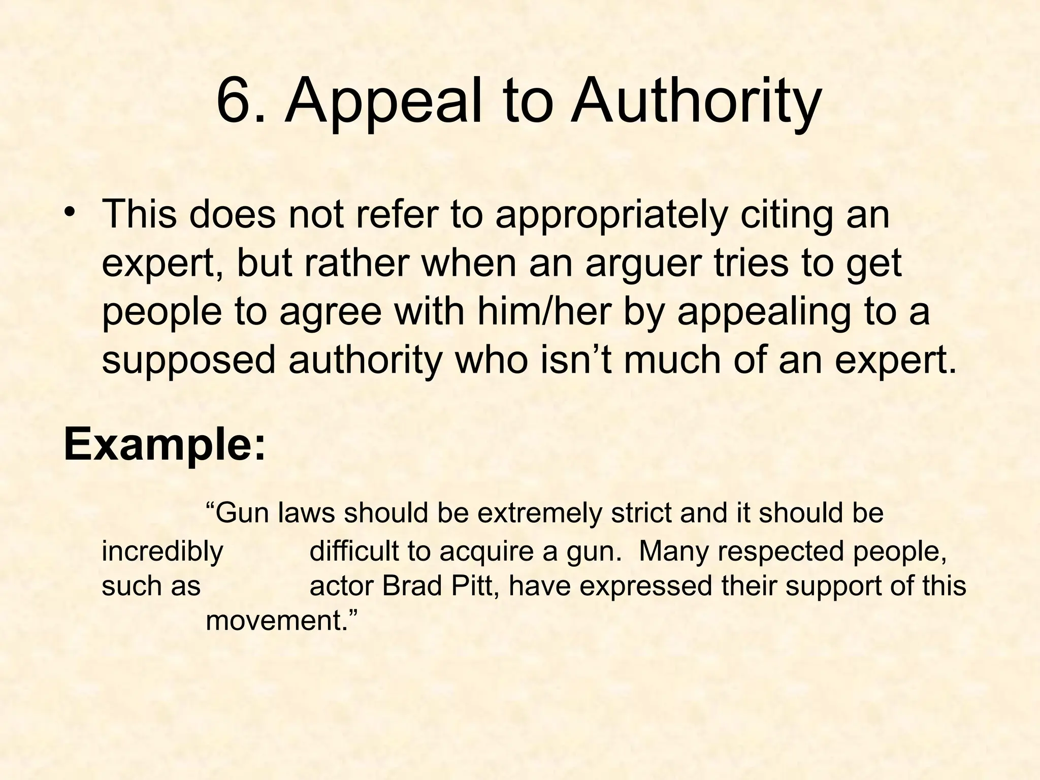 6. Appeal to Authority
• This does not refer to appropriately citing an
expert, but rather when an arguer tries to get
people to agree with him/her by appealing to a
supposed authority who isn’t much of an expert.
Example:
“Gun laws should be extremely strict and it should be
incredibly difficult to acquire a gun. Many respected people,
such as actor Brad Pitt, have expressed their support of this
movement.”
 