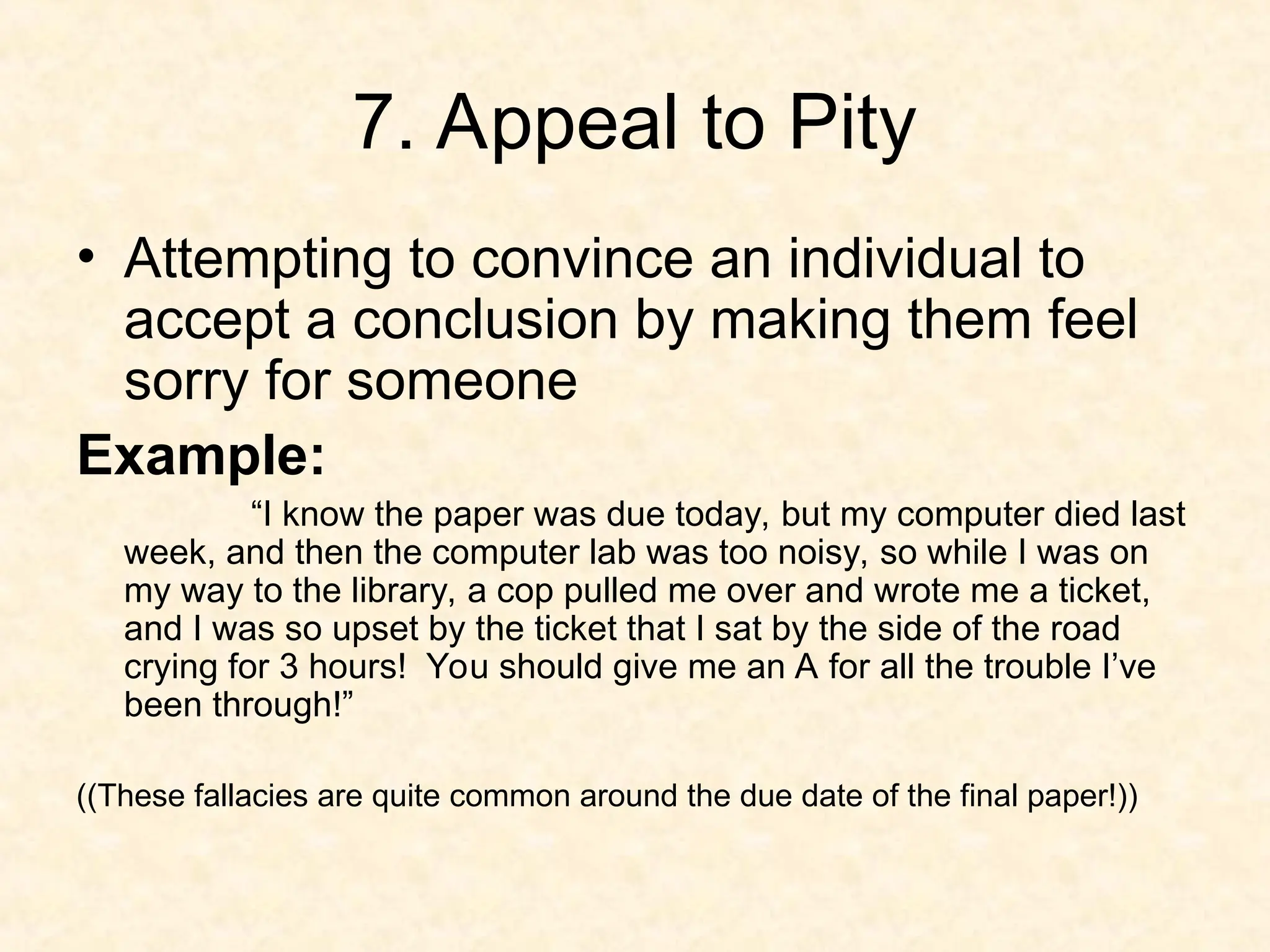 7. Appeal to Pity
• Attempting to convince an individual to
accept a conclusion by making them feel
sorry for someone
Example:
“I know the paper was due today, but my computer died last
week, and then the computer lab was too noisy, so while I was on
my way to the library, a cop pulled me over and wrote me a ticket,
and I was so upset by the ticket that I sat by the side of the road
crying for 3 hours! You should give me an A for all the trouble I’ve
been through!”
((These fallacies are quite common around the due date of the final paper!))
 