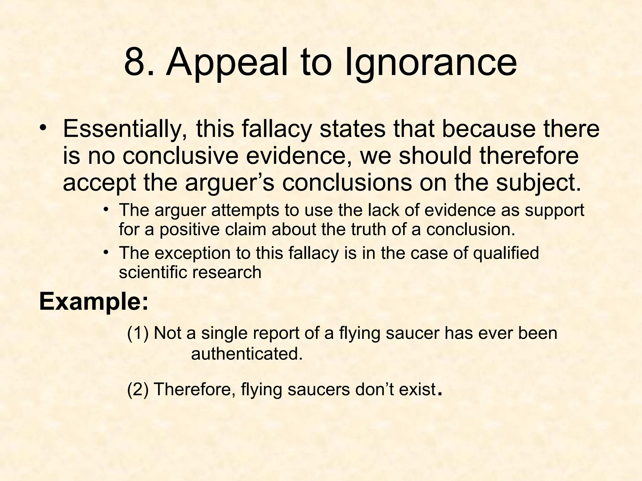 8. Appeal to Ignorance
• Essentially, this fallacy states that because there
is no conclusive evidence, we should therefore
accept the arguer’s conclusions on the subject.
• The arguer attempts to use the lack of evidence as support
for a positive claim about the truth of a conclusion.
• The exception to this fallacy is in the case of qualified
scientific research
Example:
(1) Not a single report of a flying saucer has ever been
authenticated.
(2) Therefore, flying saucers don’t exist.
 