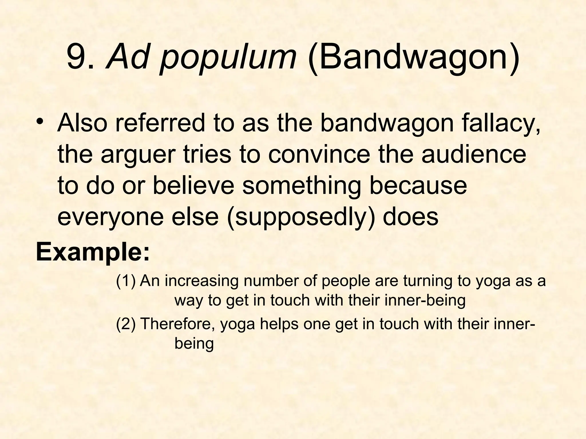 9. Ad populum (Bandwagon)
• Also referred to as the bandwagon fallacy,
the arguer tries to convince the audience
to do or believe something because
everyone else (supposedly) does
Example:
(1) An increasing number of people are turning to yoga as a
way to get in touch with their inner-being
(2) Therefore, yoga helps one get in touch with their inner-
being
 