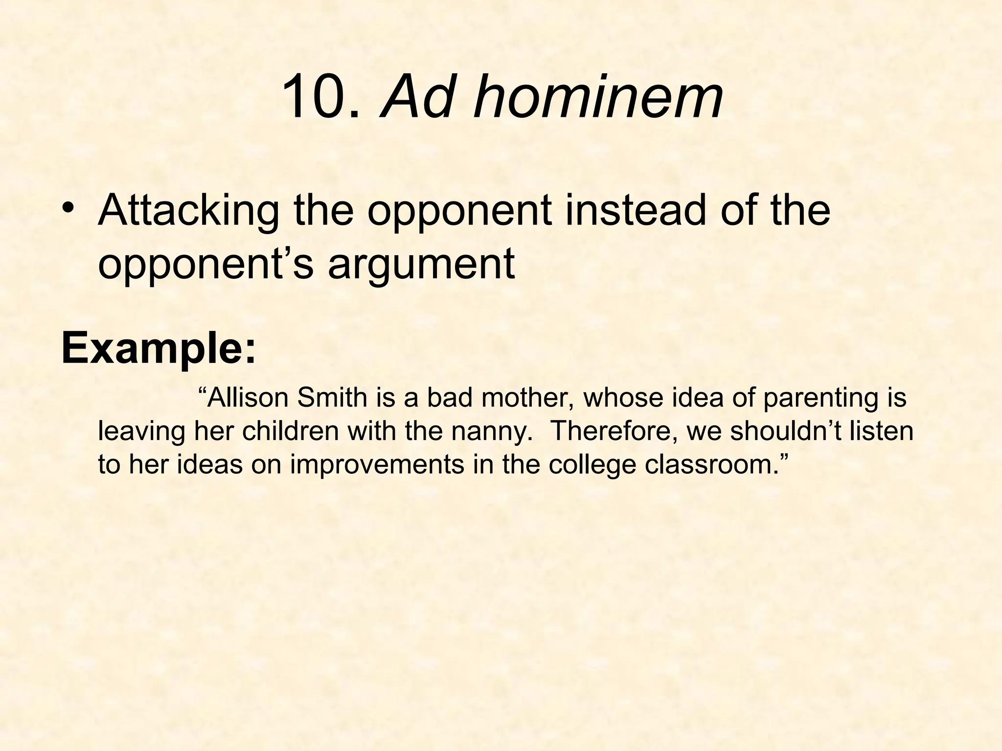 10. Ad hominem
• Attacking the opponent instead of the
opponent’s argument
Example:
“Allison Smith is a bad mother, whose idea of parenting is
leaving her children with the nanny. Therefore, we shouldn’t listen
to her ideas on improvements in the college classroom.”
 