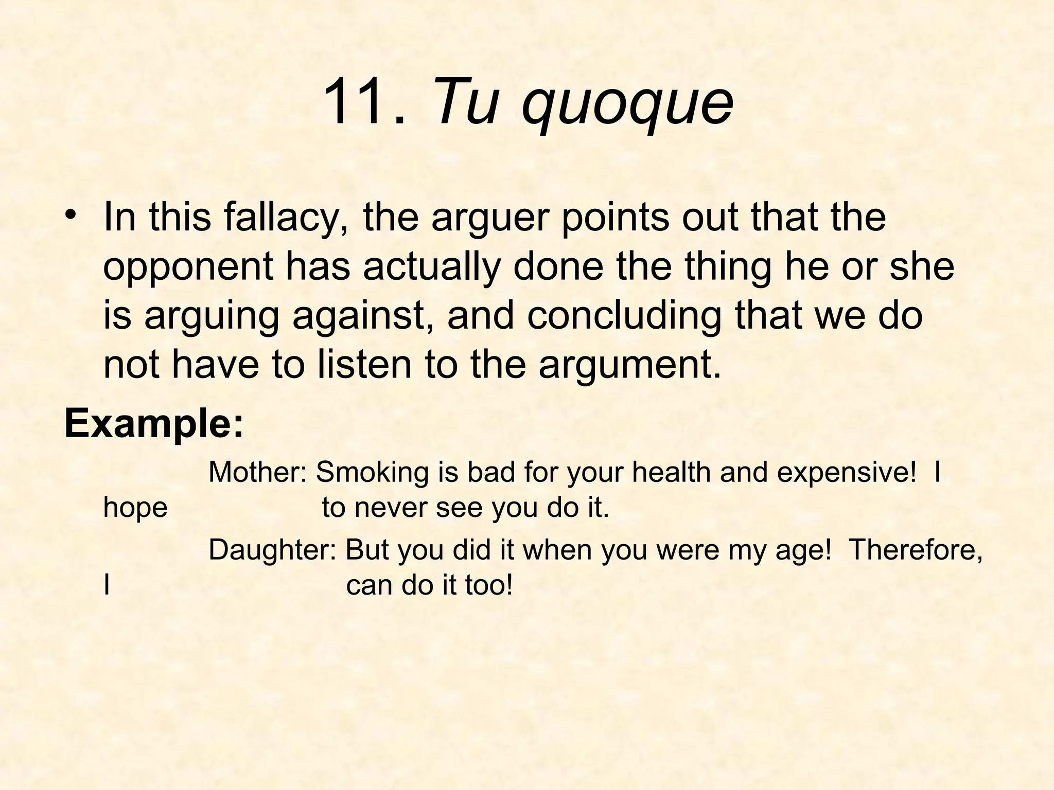 11. Tu quoque
• In this fallacy, the arguer points out that the
opponent has actually done the thing he or she
is arguing against, and concluding that we do
not have to listen to the argument.
Example:
Mother: Smoking is bad for your health and expensive! I
hope to never see you do it.
Daughter: But you did it when you were my age! Therefore,
I can do it too!
 