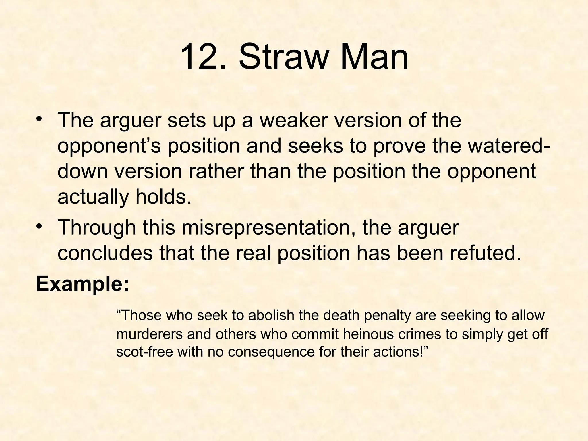 12. Straw Man
• The arguer sets up a weaker version of the
opponent’s position and seeks to prove the watered-
down version rather than the position the opponent
actually holds.
• Through this misrepresentation, the arguer
concludes that the real position has been refuted.
Example:
“Those who seek to abolish the death penalty are seeking to allow
murderers and others who commit heinous crimes to simply get off
scot-free with no consequence for their actions!”
 