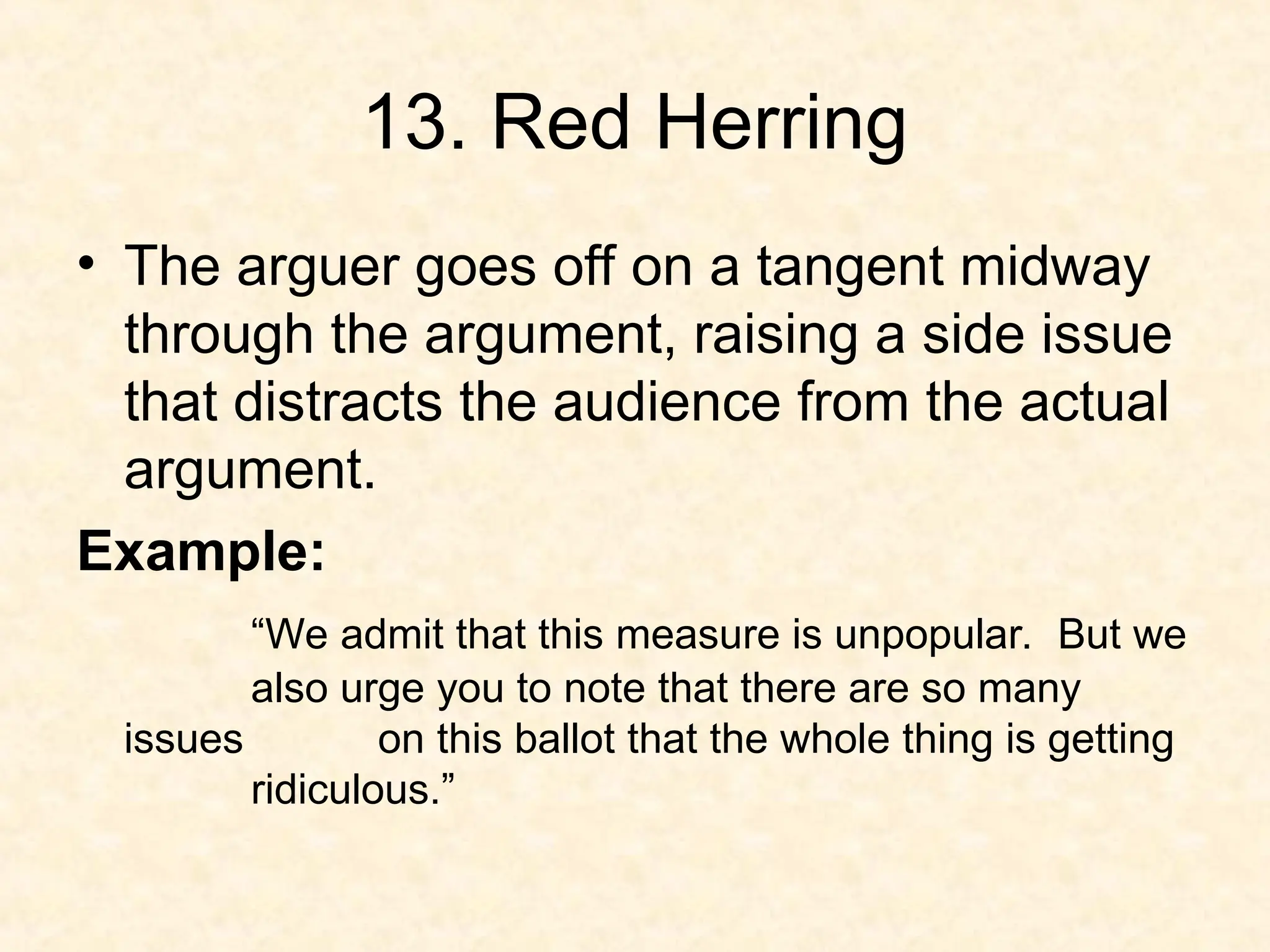 13. Red Herring
• The arguer goes off on a tangent midway
through the argument, raising a side issue
that distracts the audience from the actual
argument.
Example:
“We admit that this measure is unpopular. But we
also urge you to note that there are so many
issues on this ballot that the whole thing is getting
ridiculous.”
 