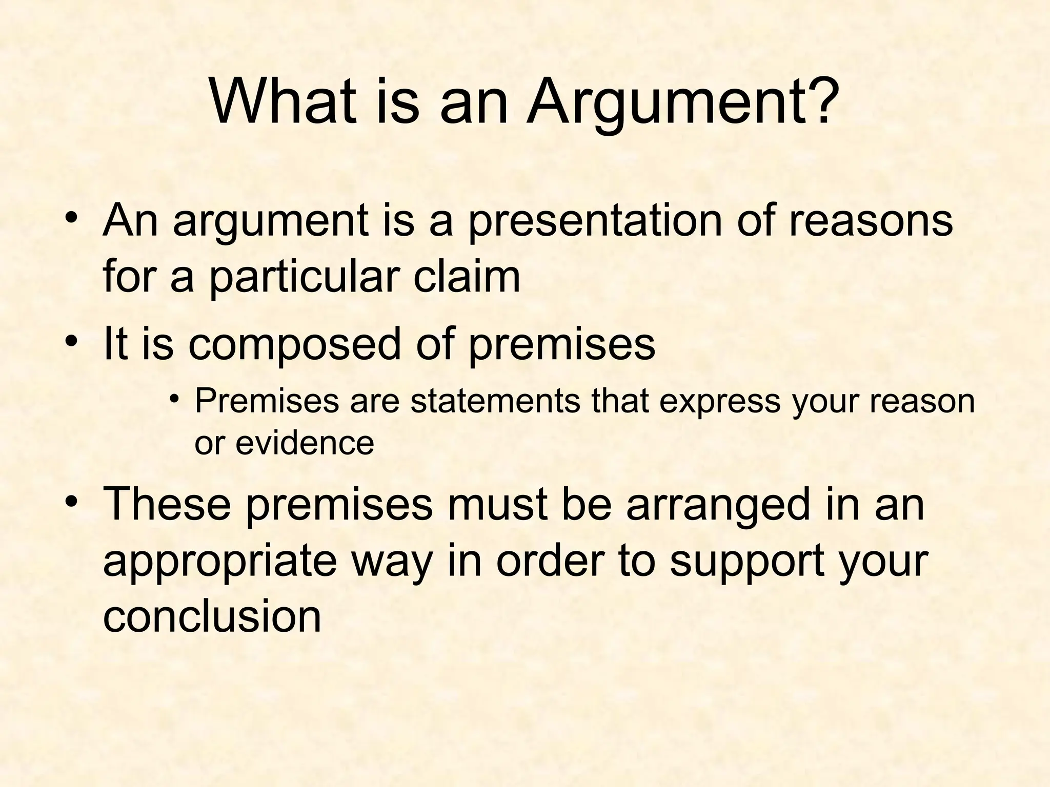 What is an Argument?
• An argument is a presentation of reasons
for a particular claim
• It is composed of premises
• Premises are statements that express your reason
or evidence
• These premises must be arranged in an
appropriate way in order to support your
conclusion
 