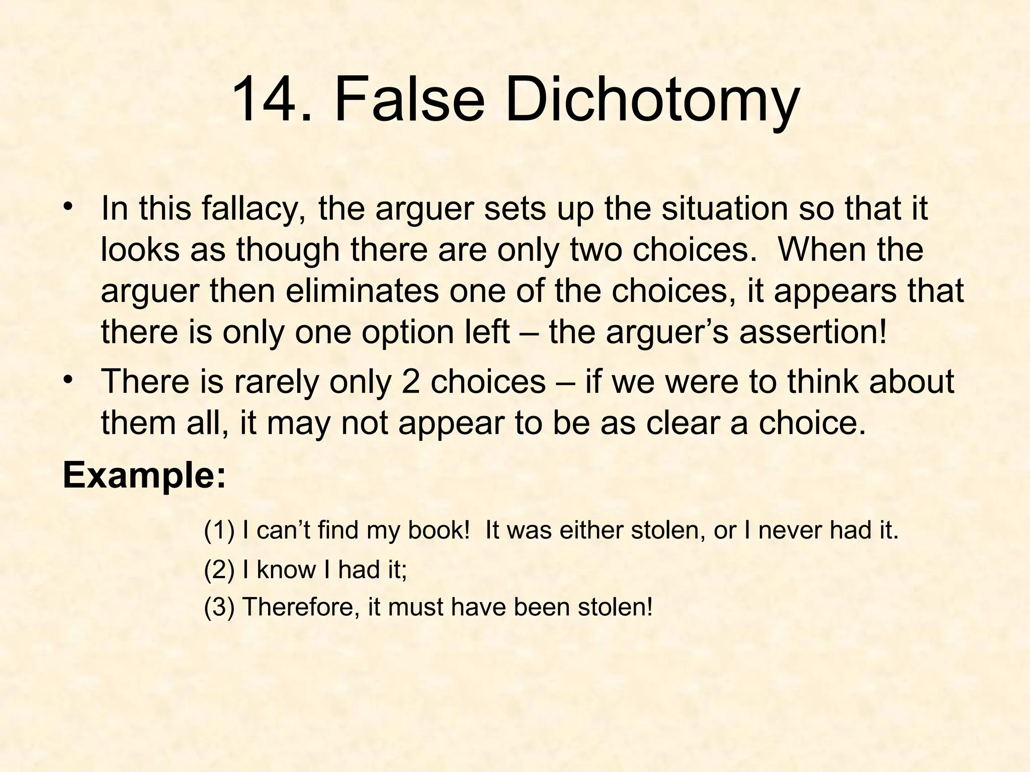 14. False Dichotomy
• In this fallacy, the arguer sets up the situation so that it
looks as though there are only two choices. When the
arguer then eliminates one of the choices, it appears that
there is only one option left – the arguer’s assertion!
• There is rarely only 2 choices – if we were to think about
them all, it may not appear to be as clear a choice.
Example:
(1) I can’t find my book! It was either stolen, or I never had it.
(2) I know I had it;
(3) Therefore, it must have been stolen!
 