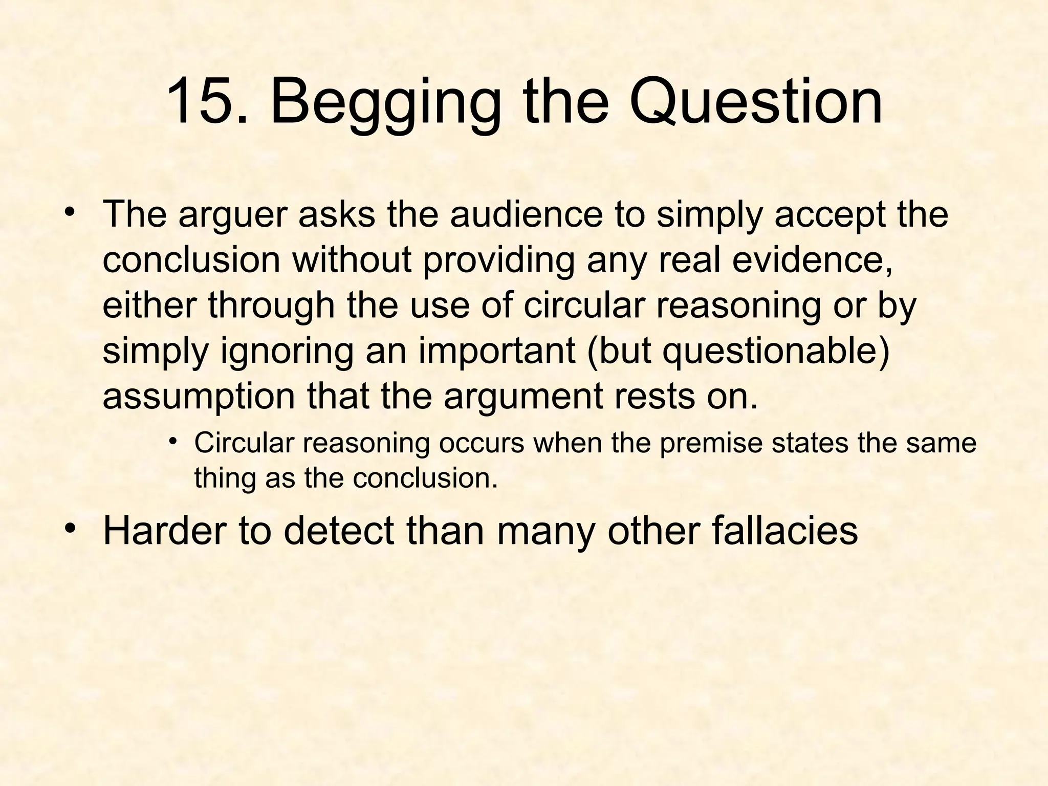 15. Begging the Question
• The arguer asks the audience to simply accept the
conclusion without providing any real evidence,
either through the use of circular reasoning or by
simply ignoring an important (but questionable)
assumption that the argument rests on.
• Circular reasoning occurs when the premise states the same
thing as the conclusion.
• Harder to detect than many other fallacies
 