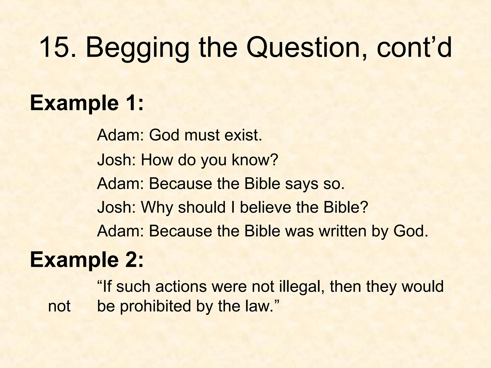15. Begging the Question, cont’d
Example 1:
Adam: God must exist.
Josh: How do you know?
Adam: Because the Bible says so.
Josh: Why should I believe the Bible?
Adam: Because the Bible was written by God.
Example 2:
“If such actions were not illegal, then they would
not be prohibited by the law.”
 