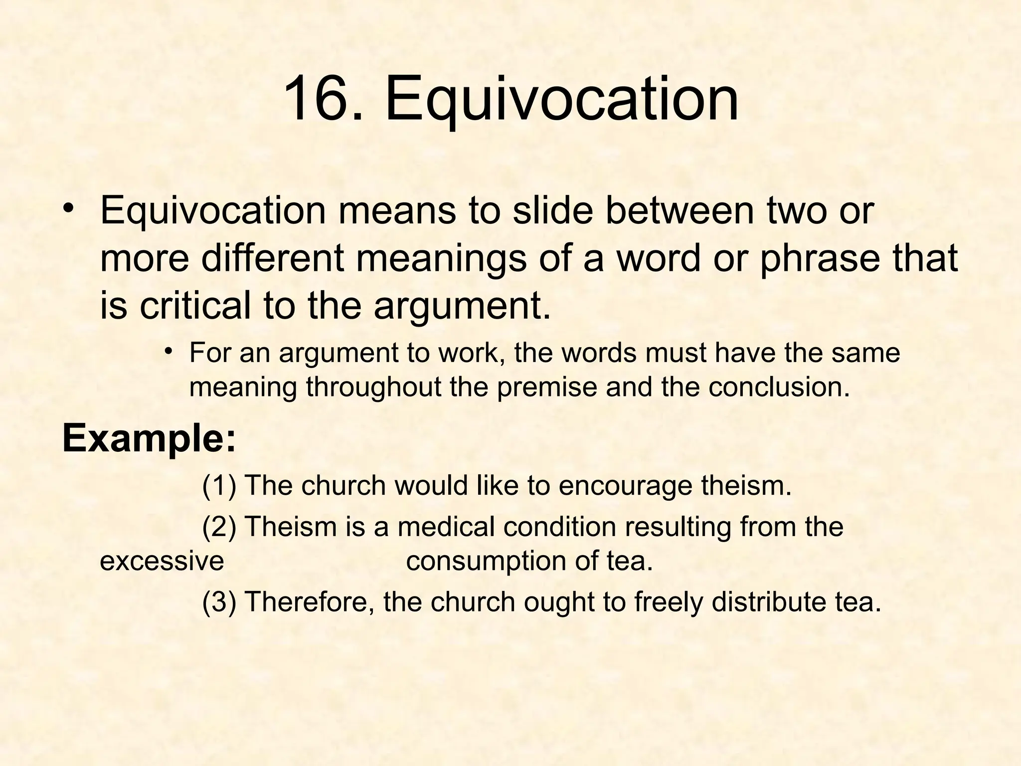 16. Equivocation
• Equivocation means to slide between two or
more different meanings of a word or phrase that
is critical to the argument.
• For an argument to work, the words must have the same
meaning throughout the premise and the conclusion.
Example:
(1) The church would like to encourage theism.
(2) Theism is a medical condition resulting from the
excessive consumption of tea.
(3) Therefore, the church ought to freely distribute tea.
 