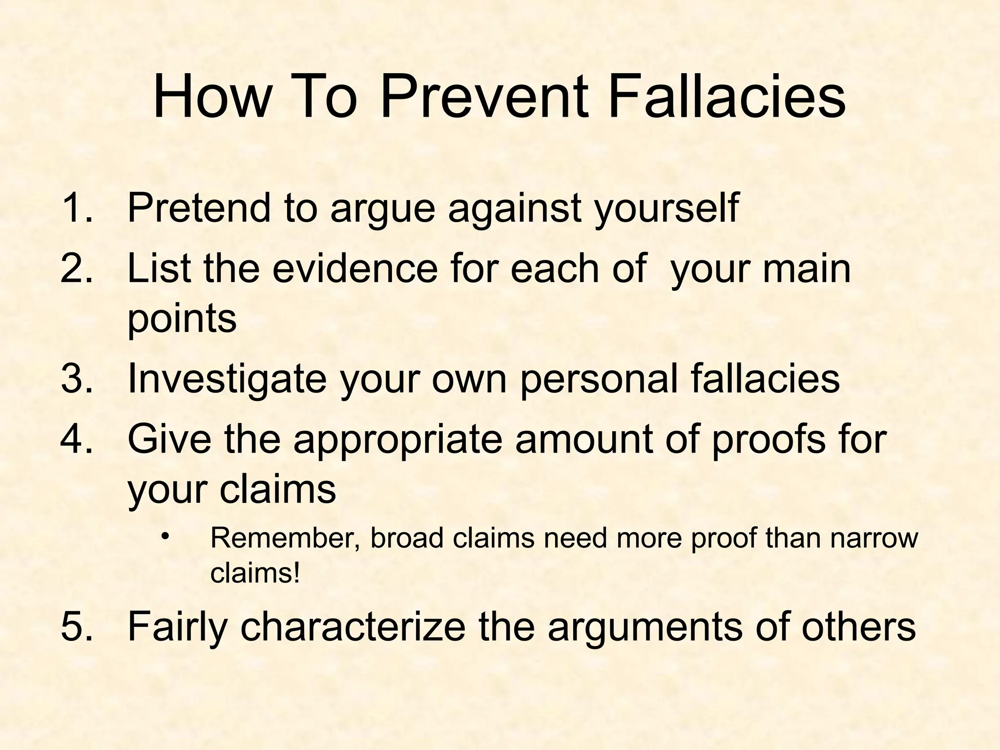 How To Prevent Fallacies
1. Pretend to argue against yourself
2. List the evidence for each of your main
points
3. Investigate your own personal fallacies
4. Give the appropriate amount of proofs for
your claims
• Remember, broad claims need more proof than narrow
claims!
5. Fairly characterize the arguments of others
 