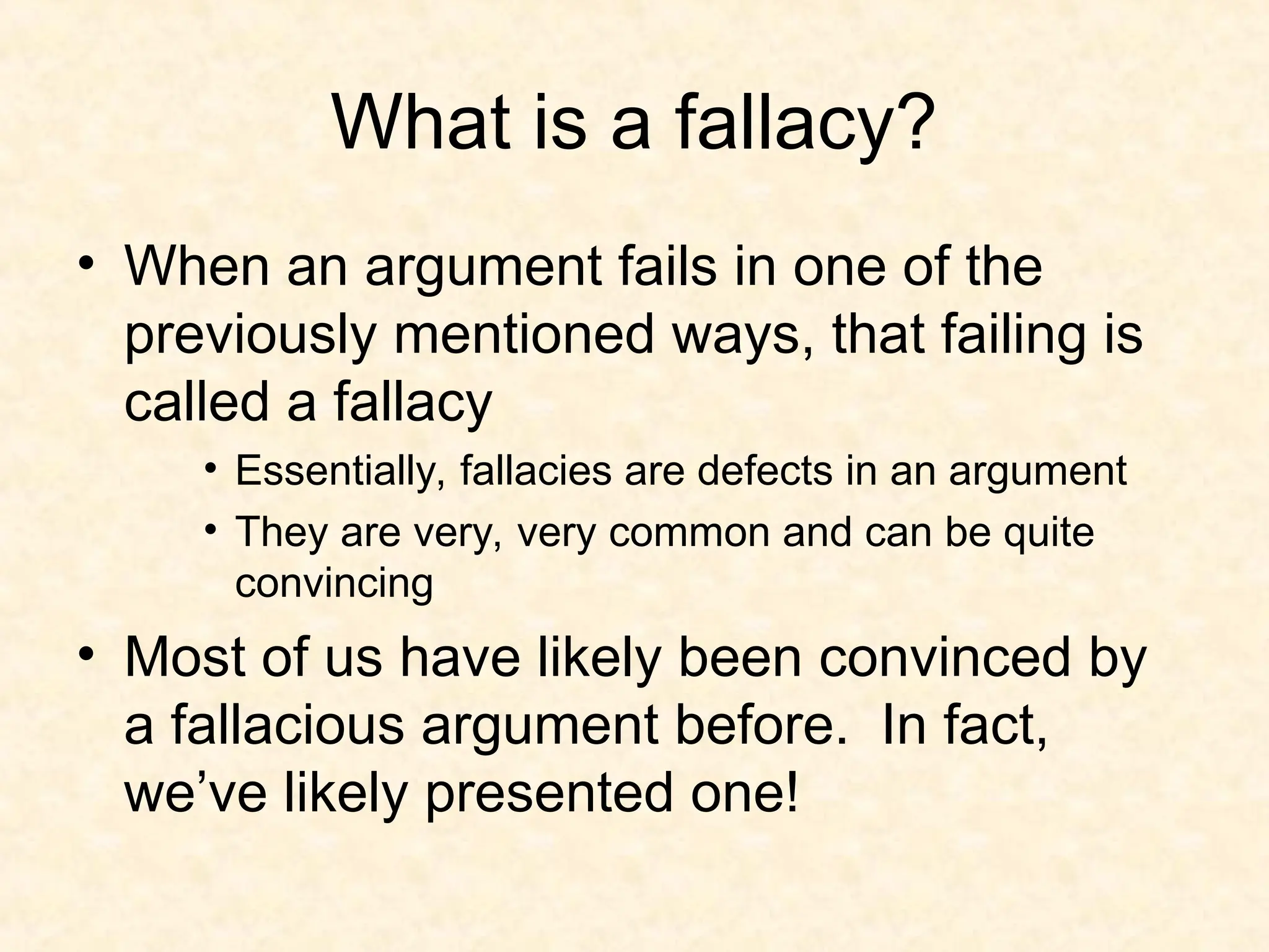 What is a fallacy?
• When an argument fails in one of the
previously mentioned ways, that failing is
called a fallacy
• Essentially, fallacies are defects in an argument
• They are very, very common and can be quite
convincing
• Most of us have likely been convinced by
a fallacious argument before. In fact,
we’ve likely presented one!
 