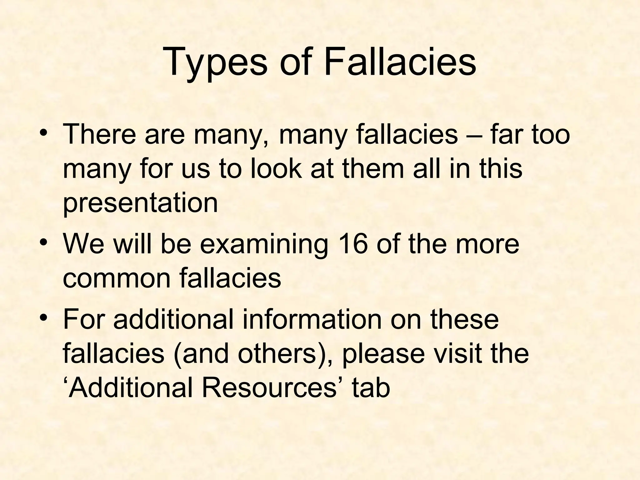 Types of Fallacies
• There are many, many fallacies – far too
many for us to look at them all in this
presentation
• We will be examining 16 of the more
common fallacies
• For additional information on these
fallacies (and others), please visit the
‘Additional Resources’ tab
 