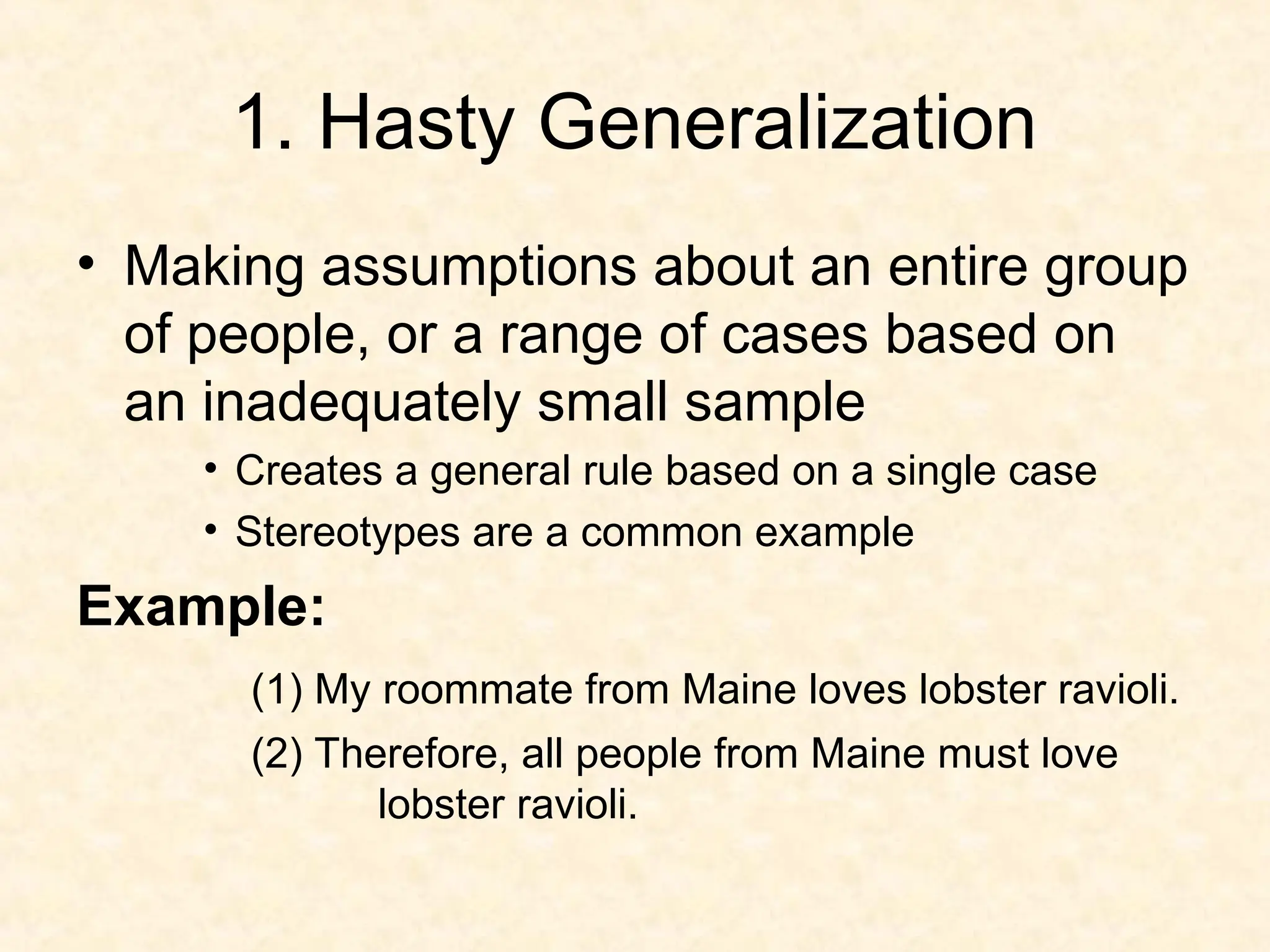1. Hasty Generalization
• Making assumptions about an entire group
of people, or a range of cases based on
an inadequately small sample
• Creates a general rule based on a single case
• Stereotypes are a common example
Example:
(1) My roommate from Maine loves lobster ravioli.
(2) Therefore, all people from Maine must love
lobster ravioli.
 