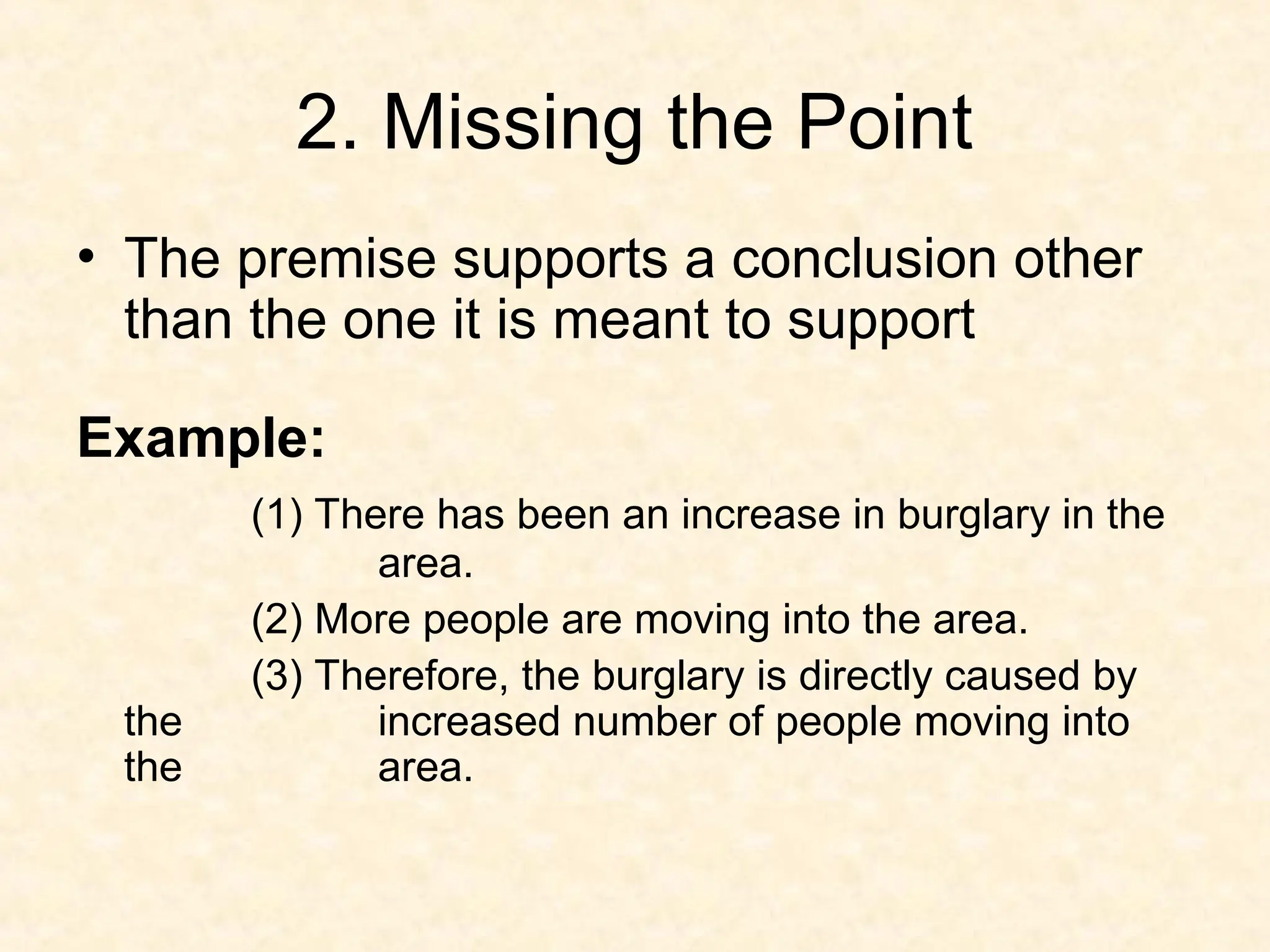 2. Missing the Point
• The premise supports a conclusion other
than the one it is meant to support
Example:
(1) There has been an increase in burglary in the
area.
(2) More people are moving into the area.
(3) Therefore, the burglary is directly caused by
the increased number of people moving into
the area.
 