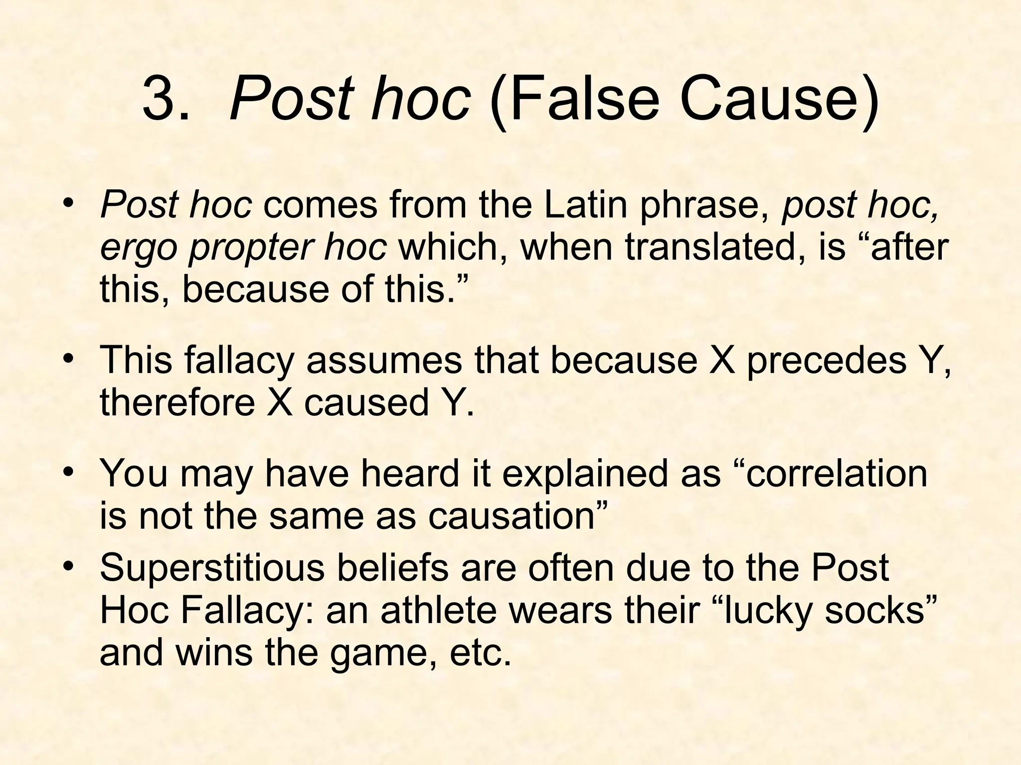 3. Post hoc (False Cause)
• Post hoc comes from the Latin phrase, post hoc,
ergo propter hoc which, when translated, is “after
this, because of this.”
• This fallacy assumes that because X precedes Y,
therefore X caused Y.
• You may have heard it explained as “correlation
is not the same as causation”
• Superstitious beliefs are often due to the Post
Hoc Fallacy: an athlete wears their “lucky socks”
and wins the game, etc.
 