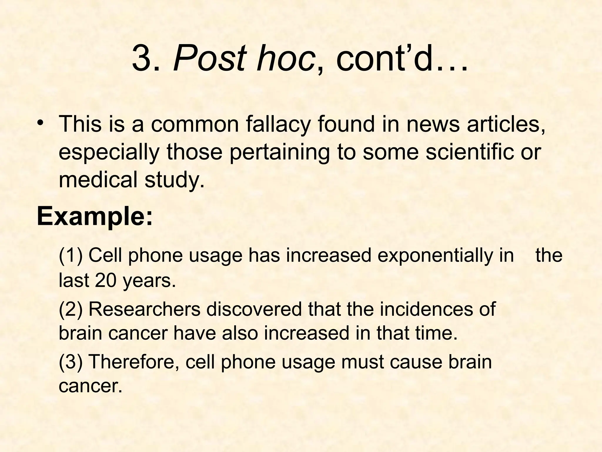 3. Post hoc, cont’d…
• This is a common fallacy found in news articles,
especially those pertaining to some scientific or
medical study.
Example:
(1) Cell phone usage has increased exponentially in the
last 20 years.
(2) Researchers discovered that the incidences of
brain cancer have also increased in that time.
(3) Therefore, cell phone usage must cause brain
cancer.
 