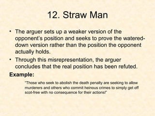 12. Straw Man
• The arguer sets up a weaker version of the
opponent’s position and seeks to prove the watered-
down version rather than the position the opponent
actually holds.
• Through this misrepresentation, the arguer
concludes that the real position has been refuted.
Example:
“Those who seek to abolish the death penalty are seeking to allow
murderers and others who commit heinous crimes to simply get off
scot-free with no consequence for their actions!”
 