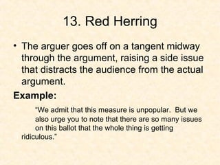 13. Red Herring
• The arguer goes off on a tangent midway
through the argument, raising a side issue
that distracts the audience from the actual
argument.
Example:
“We admit that this measure is unpopular. But we
also urge you to note that there are so many issues
on this ballot that the whole thing is getting
ridiculous.”
 