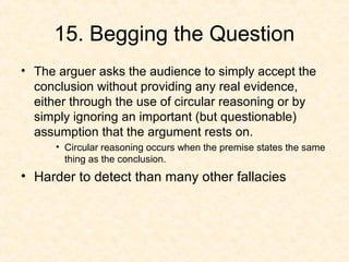 15. Begging the Question
• The arguer asks the audience to simply accept the
conclusion without providing any real evidence,
either through the use of circular reasoning or by
simply ignoring an important (but questionable)
assumption that the argument rests on.
• Circular reasoning occurs when the premise states the same
thing as the conclusion.
• Harder to detect than many other fallacies
 
