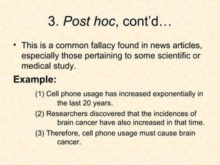 3. Post hoc, cont’d…
• This is a common fallacy found in news articles,
especially those pertaining to some scientific or
medical study.
Example:
(1) Cell phone usage has increased exponentially in
the last 20 years.
(2) Researchers discovered that the incidences of
brain cancer have also increased in that time.
(3) Therefore, cell phone usage must cause brain
cancer.
 