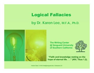 L i l F ll iLogical Fallacies
by Dr Karen Lee M F A Ph Dby Dr. Karen Lee, M.F.A., Ph.D.
The Writing Center
@ Vanguard University
of Southern California
“Faith and knowledge resting on the
hope of eternal life ” (NIV Titus 1 2)
Version Date: 3.10.06, klee@vanguard.edu, Colossians 2.8
hope of eternal life . . . (NIV, Titus 1.2).
 