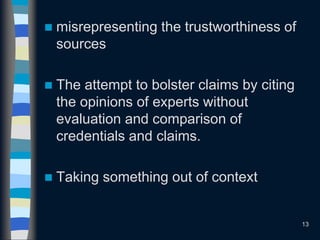  misrepresenting the trustworthiness of
sources
 The attempt to bolster claims by citing
the opinions of experts without
evaluation and comparison of
credentials and claims.
 Taking something out of context
13
 