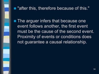  "after this, therefore because of this."
 The arguer infers that because one
event follows another, the first event
must be the cause of the second event.
Proximity of events or conditions does
not guarantee a causal relationship.
34
 