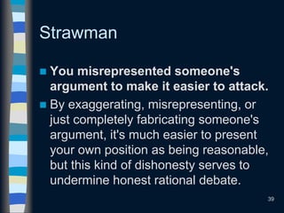 Strawman
 You misrepresented someone's
argument to make it easier to attack.
 By exaggerating, misrepresenting, or
just completely fabricating someone's
argument, it's much easier to present
your own position as being reasonable,
but this kind of dishonesty serves to
undermine honest rational debate.
39
 