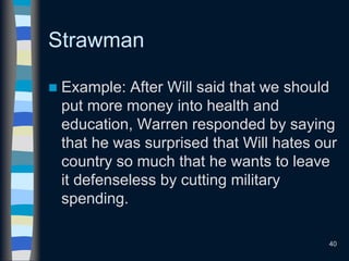 Strawman
 Example: After Will said that we should
put more money into health and
education, Warren responded by saying
that he was surprised that Will hates our
country so much that he wants to leave
it defenseless by cutting military
spending.
40
 